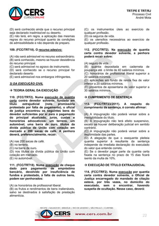 TRT/PE E TRT/RJ
Processo Civil
André Mota
22
(D) será conhecido ainda que o recurso principal
seja declarado inadmissível ou deserto.
(E) não terá, em regra, a aplicação das mesmas
regras do recurso principal quanto às condições
de admissibilidade e não depende de preparo.
109. (FCC/TRT18). O recurso adesivo:
(A) não será admissível no recurso extraordinário.
(B) será conhecido, mesmo se houver desistência
do recurso principal.
(C) será admissível no agravo de instrumento.
(D) será conhecido se o recurso principal for
declarado deserto
(E) será admissível nos embargos infringentes.
3) DA EXECUÇÃO CIVIL
 TEORIA GERAL DA EXECUÇÃO
110. (FCC/TRT2). Numa execução de quantia
certa contra devedor solvente, fundada em
título extrajudicial (nota promissória
protestada por falta de pagamento), o oficial
de justiça encontrou os seguintes bens do
devedor suficientes por si para o pagamento
do principal atualizado, juros, custas e
honorários advocatícios: um terreno, um
automóvel, uma barra de ouro, títulos da
dívida pública da União com cotação em
mercado e 200 sacas de café. A penhora
deverá, preferencialmente, recair:
(A) nas 200 sacas de café.
(B) no terreno.
(C) na barra de ouro.
(D) nos títulos da dívida pública da União com
cotação em mercado.
(E) no automóvel.
111. (FCC/TRT18). Numa execução de cheque
dado para pagamento de empréstimo
bancário, devolvido por insuficiência de
fundos e protestado, à falta de outros bens,
podem ser penhorados:
(A) os honorários de profissional liberal.
(B) os frutos e rendimentos de bens inalienáveis,
salvo se destinados à satisfação de prestação
alimentícia.
(C) os instrumentos úteis ao exercício de
qualquer profissão.
(D) os seguros de vida.
(E) os utensílios necessários ao exercício de
qualquer profissão.
112. (FCC/TRT2). Na execução de quantia
certa contra devedor solvente, a penhora
poderá recair sobre:
(A) seguro de vida.
(B) quantia depositada em caderneta de
poupança até o limite de 40 salários mínimos.
(C) honorários de profissional liberal superior a
20 salários mínimos.
(D) aplicações em fundo de renda fixa de valor
inferior a 20 salários mínimos.
(E) proventos de aposentaria de valor superior a
30 salários mínimos.
 CUMPRIMENTO DE SENTENÇA
113. (FCC/TRT23/2011). A respeito do
cumprimento da sentença, é correto afirmar:
(A) A impugnação não poderá versar sobre a
inexigibilidade do título.
(B) A impugnação não terá efeito suspensivo,
exceto se houver deliberação judicial em sentido
contrário.
(C) A impugnação não poderá versar sobre a
ilegitimidade das partes.
(D) A alegação de que o exequente pleiteia
quantia superior à resultante da sentença
independe da imediata declaração do executado
do valor que entende correto.
(E) Se o devedor pagar parte da quantia certa
fixada na sentença no prazo de 15 dias ficará
isento da multa de 10%.
 EXECUÇÃO DE TÍTULO EXTRAJUDICIAL
114. (FCC/TRF2). Numa execução por quantia
certa contra devedor solvente, o Oficial de
Justiça encarregado do mandado de citação
esteve, por três vezes, no domicílio do
executado, sem o encontrar, havendo
suspeita de ocultação. Nesse caso, deverá:
 