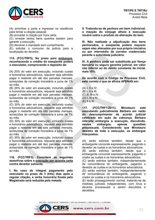 TRT/PE E TRT/RJ
Processo Civil
André Mota
23
(A) arrombar a porta e ingressar na residência
para tentar a citação pessoal.
(B) proceder à citação por hora certa.
(C) arrestar tantos bens quantos bastem para
garantir a execução.
(D) devolver o mandado sem cumprimento.
(E) solicitar o concurso da polícia para a
localização do devedor.
115. (FCC/TRF5). No prazo para embargos,
reconhecendo o crédito do exeqüente poderá
o executado, comprovando o depósito de:
(A) 20% do valor em execução, incluindo custas
e honorários advocatícios, requerer seja admitido
pagar o restante em até dez parcelas mensais,
acrescidas de correção monetária e juros de 1%
ao mês.
(B) 20% do valor em execução, incluindo custas
e honorários advocatícios, requerer seja admitido
pagar o restante em até seis parcelas mensais,
acrescidas de correção monetária e juros de 1%
ao mês.
(C) 30% do valor em execução, incluindo custas
e honorários advocatícios, requerer seja admitido
pagar o restante em até oito parcelas mensais,
acrescidas de correção monetária e juros de 1%
ao mês.
(D) 30% do valor em execução, incluindo custas
e honorários advocatícios, requerer seja admitido
pagar o restante em até seis parcelas mensais,
acrescidas de correção monetária e juros de 1%
ao mês.
(E) 30% do valor em execução, incluindo custas
e honorários advocatícios, requerer seja admitido
pagar o restante em até dez parcelas mensais,
acrescidas de correção monetária e juros de 1%
ao mês.
116. (FCC/TRF5). Considere as seguintes
assertivas sobre a execução por quantia certa
contra devedor solvente:
I. No caso de integral pagamento pelo
executado no prazo de 3 (três) dias após a
regular citação, a verba honorária fixada pelo
Magistrado será reduzida pela metade.
II. Tratando-se de penhora em bem indivisível,
a meação do cônjuge alheio à execução
recairá sobre o produto da alienação do bem.
III. Não realizada a adjudicação dos bens
penhorados, o exeqüente poderá requerer
sejam eles alienados por sua própria iniciativa
ou por intermédio de corretor credenciado
perante a autoridade judiciária.
IV. A penhora pode ser substituída por fiança
bancária ou seguro garantia judicial, em valor
não inferior ao do débito constante da inicial,
mais 10%.
De acordo com o Código de Processo Civil,
está correto o que se afirma APENAS em:
(A) I, II e IV.
(B) I, II e III.
(C) II, III e IV.
(D) I, III e IV.
(E) II e III.
117. (FCC/TRF1/2011). Minotauro está
executando judicialmente Bárbara em razão
do descumprimento de acordo judicial
celebrado em ação de cobrança. Bárbara
interpôs embargos à execução, discutindo,
nestes embargos, apenas questões
processuais. Considerando que Minotauro
desistiu de toda a execução, os embargos
interpostos:
(A) serão extintos também, desde que o
embargante concorde expressamente, pagando o
devedor as custas e os honorários advocatícios.
(B) serão extintos também, desde que o
embargante concorde expressamente, pagando o
credor as custas e os honorários advocatícios.
(C) serão extintos também, independentemente
de concordância do embargante, pagando o
devedor as custas e os honorários advocatícios.
(D) serão extintos também, independentemente
de concordância do embargante, pagando o
credor as custas e os honorários advocatícios.
(E) terão prosseguimento normal, tratando-se de
medidas judiciais independentes, com ônus e
deveres processuais a serem discutidos e
decididos.
 