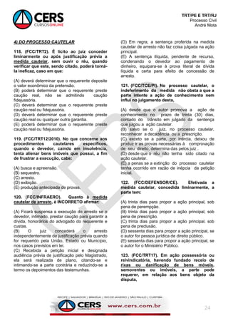 TRT/PE E TRT/RJ
Processo Civil
André Mota
24
4) DO PROCESSO CAUTELAR
118. (FCC/TRT2). É lícito ao juiz conceder
liminarmente ou após justificação prévia a
medida cautelar, sem ouvir o réu, quando
verificar que este, sendo citado, poderá torná-
la ineficaz, caso em que:
(A) deverá determinar que o requerente deposite
o valor econômico da pretensão.
(B) poderá determinar que o requerente preste
caução real, não se admitindo caução
fidejussória.
(C) deverá determinar que o requerente preste
caução real ou fidejussória.
(D) deverá determinar que o requerente preste
caução real ou qualquer outra garantia.
(E) poderá determinar que o requerente preste
caução real ou fidejussória.
119. (FCC/TRT12/2010). No que concerne aos
procedimentos cautelares específicos,
quando o devedor, caindo em insolvência,
tenta alienar bens imóveis que possui, a fim
de frustrar a execução, cabe:
(A) busca e apreensão.
(B) sequestro.
(C) arresto.
(D) exibição.
(E) produção antecipada de provas.
120. (FCC/INFRAERO). Quanto à medida
cautelar de arresto, é INCORRETO afirmar:
(A) Ficará suspensa a execução do arresto se o
devedor, intimado, prestar caução para garantir a
dívida, honorários do advogado do requerente e
custas.
(B) O juiz concederá o arresto
independentemente de justificação prévia quando
for requerido pela União, Estado ou Município,
nos casos previstos em lei.
(C) Recebida a petição inicial e designada
audiência prévia de justificação pelo Magistrado,
ela será realizada de plano, citando-se e
intimando-se a parte contrária e reduzindo-se a
termo os depoimentos das testemunhas.
(D) Em regra, a sentença proferida na medida
cautelar de arresto não faz coisa julgada na ação
principal.
(E) A sentença ilíquida, pendente de recurso,
condenando o devedor ao pagamento de
dinheiro, equipara-se à prova literal de dívida
líquida e certa para efeito de concessão de
arresto.
121. (FCC/TCE/PI). No processo cautelar, o
indeferimento da medida não obsta a que a
parte intente a ação de conhecimento nem
influi no julgamento desta,
(A) desde que o autor promova a ação de
conhecimento no prazo de trinta (30) dias,
contado do trânsito em julgado da sentença
que julgou a ação cautelar.
(B) salvo se o juiz, no processo cautelar,
reconhecer a decadência ou a prescrição.
(C) exceto se a parte, por inércia, deixou de
produz ir as provas necessárias à comprovação
de seu direito, determina das pelos juiz .
(D) desde que o réu não tenha sido citado na
ação cautelar.
(E) a penas se a extinção do processo cautelar
tenha ocorrido em razão de inépcia da petição
inicial.
122. (FCC/DEFENSOR/CE). Efetivada a
medida cautelar, concedida liminarmente, a
parte tem:
(A) trinta dias para propor a ação principal, sob
pena de perempção.
(B) trinta dias para propor a ação principal, sob
pena de prescrição.
(C) trinta dias para propor a ação principal, sob
pena de preclusão.
(D) sessenta dias para propor a ação principal, se
o autor for pessoa jurídica de direito público.
(E) sessenta dias para propor a ação principal, se
o autor for o Ministério Público.
123. (FCC/TRT17). Em ação possessória ou
reivindicatória, havendo fundado receio de
rixas ou danificação de bens móveis,
semoventes ou imóveis, a parte pode
requerer, em relação aos bens objeto da
disputa,
 
