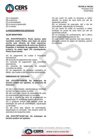 TRT/PE E TRT/RJ
Processo Civil
André Mota
25
(A) o seqüestro.
(B) a penhora.
(C) a arrecadação.
(D) a busca e apreensão.
(E) o arresto.
5) PROCEDIMENTOS ESPECIAIS
AÇÃO MONITÓRIA
124. (FCC/TRT24/2011). Paulo ajuizou ação
monitória contra Pedro, com base em prova
escrita sem eficácia de título executivo,
pleiteando o pagamento de soma em dinheiro.
Expedido o mandado de pagamento, Pedro o
cumpriu no prazo legal. Em consequência,
Pedro ficará isento:
(A) do pagamento de custas e honorários
advocatícios.
(B) somente do pagamento das custas.
(C) somente do pagamento dos honorários
advocatícios.
(D) somente do pagamento da correção
monetária do débito.
(E) do pagamento da correção monetária do
débito, das custas e dos honorários advocatícios.
EMBARGOS DE TERCEIRO
125. (FCC/TRT12/2010). Os embargos de
terceiro podem ser opostos, no processo de
execução,
(A) até a arrematação, adjudicação ou remissão
do bem em hasta pública ou leilão.
(B) até cinco dias depois da assinatura da carta
de arrematação, adjudicação ou remissão.
(C) até o registro da carta de arrematação ou
adjudicação no cartório de registro de imóveis.
(D) a qualquer tempo, mas sempre antes da
expedição da carta de arrematação, adjudicação
ou remissão.
(E) até cinco dias depois da arrematação,
adjudicação ou remissão, mas sempre antes da
assinatura da respectiva carta.
126. (FCC/TRT14/2011)44. Os embargos de
terceiro podem ser opostos:
(A) por quem for parte no processo e sofrer
esbulho na posse de seus bens por ato de
apreensão judicial.
(B) no processo de execução, até o dia da
arrematação, adjudicação ou remissão.
(C) por quem for parte no processo e sofrer
turbação na posse de seus bens por ato de
apreensão judicial.
(D) no processo de conhecimento, até o último
dia do prazo para resposta do réu.
(E) pelo credor com garantia real para obstar a
alienação judicial do objeto da hipoteca, penhor
ou anticrese.
 