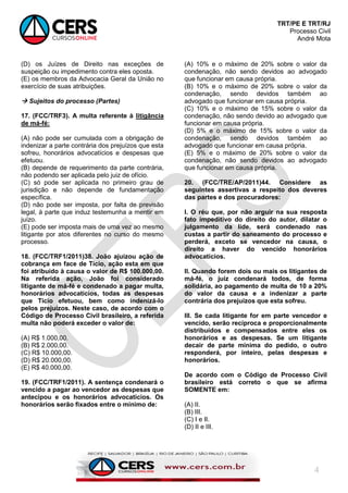 TRT/PE E TRT/RJ
Processo Civil
André Mota
4
(D) os Juízes de Direito nas exceções de
suspeição ou impedimento contra eles oposta.
(E) os membros da Advocacia Geral da União no
exercício de suas atribuições.
 Sujeitos do processo (Partes)
17. (FCC/TRF3). A multa referente à litigância
de má-fé:
(A) não pode ser cumulada com a obrigação de
indenizar a parte contrária dos prejuízos que esta
sofreu, honorários advocatícios e despesas que
efetuou.
(B) depende de requerimento da parte contrária,
não podendo ser aplicada pelo juiz de ofício.
(C) só pode ser aplicada no primeiro grau de
jurisdição e não depende de fundamentação
específica.
(D) não pode ser imposta, por falta de previsão
legal, à parte que induz testemunha a mentir em
juízo.
(E) pode ser imposta mais de uma vez ao mesmo
litigante por atos diferentes no curso do mesmo
processo.
18. (FCC/TRF1/2011)38. João ajuizou ação de
cobrança em face de Tício, ação esta em que
foi atribuído à causa o valor de R$ 100.000,00.
Na referida ação, João foi considerado
litigante de má-fé e condenado a pagar multa,
honorários advocatícios, todas as despesas
que Tício efetuou, bem como indenizá-lo
pelos prejuízos. Neste caso, de acordo com o
Código de Processo Civil brasileiro, a referida
multa não poderá exceder o valor de:
(A) R$ 1.000,00.
(B) R$ 2.000,00.
(C) R$ 10.000,00.
(D) R$ 20.000,00.
(E) R$ 40.000,00.
19. (FCC/TRF1/2011). A sentença condenará o
vencido a pagar ao vencedor as despesas que
antecipou e os honorários advocatícios. Os
honorários serão fixados entre o mínimo de:
(A) 10% e o máximo de 20% sobre o valor da
condenação, não sendo devidos ao advogado
que funcionar em causa própria.
(B) 10% e o máximo de 20% sobre o valor da
condenação, sendo devidos também ao
advogado que funcionar em causa própria.
(C) 10% e o máximo de 15% sobre o valor da
condenação, não sendo devido ao advogado que
funcionar em causa própria.
(D) 5% e o máximo de 15% sobre o valor da
condenação, sendo devidos também ao
advogado que funcionar em causa própria.
(E) 5% e o máximo de 20% sobre o valor da
condenação, não sendo devidos ao advogado
que funcionar em causa própria.
20. (FCC/TRE/AP/2011)44. Considere as
seguintes assertivas a respeito dos deveres
das partes e dos procuradores:
I. O réu que, por não arguir na sua resposta
fato impeditivo do direito do autor, dilatar o
julgamento da lide, será condenado nas
custas a partir do saneamento do processo e
perderá, exceto se vencedor na causa, o
direito a haver do vencido honorários
advocatícios.
II. Quando forem dois ou mais os litigantes de
má-fé, o juiz condenará todos, de forma
solidária, ao pagamento de multa de 10 a 20%
do valor da causa e a indenizar a parte
contrária dos prejuízos que esta sofreu.
III. Se cada litigante for em parte vencedor e
vencido, serão recíproca e proporcionalmente
distribuídos e compensados entre eles os
honorários e as despesas. Se um litigante
decair de parte mínima do pedido, o outro
responderá, por inteiro, pelas despesas e
honorários.
De acordo com o Código de Processo Civil
brasileiro está correto o que se afirma
SOMENTE em:
(A) II.
(B) III.
(C) I e II.
(D) II e III.
 