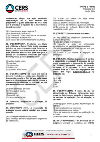 TRT/PE E TRT/RJ
Processo Civil
André Mota
7
contestação, alegou que agiu atendendo
determinação de C, que afirmou ser
proprietário e justo possuidor da área. Para
que B provoque o ingresso de C na demanda,
deverá requerer:
(A) o chamamento ao processo de C.
(B) a denunciação da lide a C.
(C) a citação de C como litisconsorte necessário.
(D) a nomeação à autoria de C.
(E) a citação de C como litisconsorte facultativo.
32. (FCC/METRÔ/SP). Pendendo um litígio
entre Rômulo e Remo, Tício, tendo interesse
jurídico em que a sentença seja favorável a
Remo, pediu a sua intervenção no processo
para assisti-lo. Nesse caso, para impugnar o
pedido de assistência formulado por Tício,
Rômulo possui o prazo processual de:
(A) vinte e quatro horas.
(B) dez dias.
(C) quinze dias.
(D) cinco dias.
(E) quarenta e oito horas.
33. (FCC/TRT24/2011). Na ação em que o
terceiro reivindica a coisa, cujo domínio foi
transferido à parte, a fim de que esta possa
exercer o direito que da evicção lhe resulta, a
intervenção do alienante no processo se fará
por meio do instituto denominado:
(A) chamamento ao processo.
(B) nomeação à autoria.
(C) oposição.
(D) assistência.
(E) denunciação da lide.
 Formação, Suspensão e Extinção do
processo
34. (FCC/TRE/PE 2011). A suspensão do
processo nunca poderá exceder seis meses
quando:
(A) ocorrer por convenção das partes.
(B) a sentença de mérito depender do julgamento
de outra causa.
(C) ocorrer por motivo de força maior
devidamente comprovado.
(D) o juiz acolher a alegação de perempção.
(E) a sentença de mérito não puder ser proferida
senão depois de verificado determinado fato,
requisitada a outro juízo.
35. (FCC/TRT2). Suspende-se o processo:
(A) pela perda da capacidade processual de
qualquer das partes.
(B) pela convenção de arbitragem.
(C) quando a ação for considerada
intransmissível por expressa disposição legal.
(D) pela paralisação por mais de um ano por
negligência das partes.
(E) quando o juiz acolher a alegação de
perempção.
36. (FCC/TJPE). O autor do processo Y perdeu
a capacidade processual. O processo W tem
como pressuposto o julgamento de questão
de estado, requerido como declaração
incidente; e o processo Z ficou parado
durante mais de 1 ano por negligência das
partes. Em regra, suspender-se-á o (s)
processo (s):
(A) Y e Z.
(B) Y e W.
(C) W e Z.
(D) Z.
(E) W.
37. (FCC/TRT24/2011). A morte do réu foi
comunicada ao Tribunal competente, com
prova do falecimento, durante o julgamento
de recurso de apelação. Em tal situação, o
processo:
(A) será julgado extinto quando da publicação do
acórdão.
(B) será imediatamente suspenso.
(C) será imediatamente extinto.
(D) só se suspenderá a partir da publicação do
acórdão.
(E) será anulado a partir da citação.
38. (FCC/TRE/AP/2011)47. O processo W foi
suspenso porque a sentença de mérito
 
