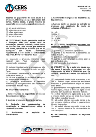 TRT/PE E TRT/RJ
Processo Civil
André Mota
8
depende do julgamento de outra causa e o
processo Z foi suspenso por convenção das
partes. Nestes casos, o prazo máximo de
suspensão processual é, respectivamente, de:
(A) um ano e seis meses.
(B) seis meses e um ano.
(C) três e seis meses.
(D) seis e três meses.
(E) um e dois anos.
39. (FCC/TRE-MS). Paulo, pecuarista, contrata
o advogado João para ajuizar ação de
indenização, pelo rito ordinário, contra Pedro.
No curso da lide, João resolve, por motivo de
foro íntimo, renunciar ao mandato que lhe foi
outorgado por Paulo, notificando
regularmente o seu cliente e comunicando
nos autos. Neste caso deverá o Juiz:
(A) suspender o processo, marcando prazo
razoável para Paulo regularizar sua
representação processual.
(B) extinguir imediatamente o processo por falta
de representação processual do autor da ação
Paulo.
(C) prosseguir normalmente a demanda até a
prolação de sentença.
(D) declarar a nulidade do processo e extingui-lo
por incapacidade processual.
(E) prosseguir normalmente a demanda,
nomeando um advogado dativo para representar
os interesses do autor Paulo.
40. (FCC/TRT6). Considere:
I. Morte ou perda da capacidade processual
de qualquer das partes.
II. Morte do procurador de uma das partes.
III. Ausência dos pressupostos de
constituição e desenvolvimento válido e
regular do processo.
IV. Acolhimento de alegação de
litispendência.
V. Acolhimento de argüição de decadência ou
de prescrição.
Incluem-se dentre as causas de extinção do
processo sem resolução de mérito as
indicadas APENAS em:
(A) I e II.
(B)) III e IV.
(C) IV e V.
(D) I, II e IV.
(E) II, IV e V.
41. (FCC/TRT20). Extingue-se o processo sem
julgamento de mérito:
(A) quando o juiz pronunciar a prescrição.
(B) quando o réu reconhecer a procedência do
pedido do autor.
(C) quando as partes transigirem.
(D) quando o autor renunciar ao direito sobre o
qual se funda a ação.
(E) pela convenção de arbitragem.
42. (FCC/TRT18). Se o autor der causa, por
três vezes, à extinção do processo por, não
promovendo os atos e diligências que lhe
competir, abandonar a causa por mais de 30
dias,
(A) não poderá intentar nova ação contra o réu
com o mesmo objeto, ficando-lhe ressalvada,
entretanto, a possibilidade de alegar em defesa
o seu direito.
(B) poderá intentar nova ação contra o réu com o
mesmo objeto, porque o direito de ação não se
confunde com a pretensão de direito material.
(C) poderá intentar nova ação contra o réu com
o mesmo objeto, porque os erros do advogado
não podem prejudicar a parte.
(D) só poderá intentar nova ação contra o réu
com o mesmo objeto se efetuar o pagamento do
décuplo das custas.
(E) só poderá intentar nova ação contra o réu
com o mesmo objeto se for representado por
outro advogado.
43. (FCC/MPE-PE). Considere as seguintes
hipóteses:
 