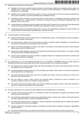 Caderno de Prova ’AJ’, Tipo 003
57.   Entende-se por permissão de serviço público a

      (A)   delegação a título precário, mediante contrato de adesão e prévia licitação, objetivando a prestação de serviço público, for-
            malizado entre o poder público e a pessoa física ou jurídica que tenha demonstrado, no procedimento licitatório, ca-
            pacidade para a sua prestação.

      (B)   expedição de ato unilateral, discricionário e precário, em favor de pessoa jurídica ou física que comprove formalmente pe-
            rante o poder concedente, a sua plena capacidade para a prestação do serviço.

      (C)   transferência através de contrato por prazo determinado e prévia licitação, na modalidade concorrência, celebrado pelo
            poder concedente com a pessoa jurídica ou consórcio de empresas, que tenha demonstrado capacidade para a sua
            prestação, por sua conta e risco.

      (D)   outorga mediante ato unilateral e precário, expedido pelo poder público à pessoa física ou jurídica que tenha demonstrado
            no decorrer do procedimento licitatório, capacidade para a prestação do serviço, por sua conta e risco.

      (E)   contratação mediante ato administrativo discricionário e precário, sem necessidade de realização do certame licitatório, de
            pessoa jurídica que comprove plena capacidade para a execução do serviço.


58.   O controle legislativo da Administração é

      (A)   próprio do Poder Público, visto seu caráter técnico e, subsidiariamente, político, com abrangência em todas as situações e
            sem limites de qualquer natureza legal.

      (B)   um controle externo e político, motivo pelo qual pode-se controlar os aspectos relativos à legalidade e à conveniência pú-
            blica dos atos do Poder Executivo que estejam sendo controlados.

      (C)   sempre um controle subsequente ou corretivo, mas restrito à conveniência e oportunidade dos atos do Poder Executivo
            objetos desse controle e de efeitos futuros.

      (D)   exercido pelos órgãos legislativos superiores sobre quaisquer atos praticados pelo Poder Executivo, mas vedado o referido
            controle por parte das comissões parlamentares.

      (E)   exercido sempre mediante provocação do cidadão ou legitimado devendo ser submetido previamente ao Judiciário para
            fins de questões referentes à legalidade.


                                                                            o
59.   Em conformidade com a Lei de Improbidade Administrativa, (Lei n 8.429/92), é INCORRETO afirmar que estão sujeitos às
      penalidades previstas nesse diploma legal, dentre outros, os atos praticados contra o patrimônio de entidade

      (A)   que recebe incentivo creditício de órgão público, bem como de entidades cujo custeio o erário haja concorrido com menos
            de cinquenta por cento do patrimônio.

      (B)   que receba benefício de órgão público, bem como da entidade cuja criação o erário concorra com menos de cinquenta por
            cento do patrimônio ou da receita anual.

      (C)   que receba subvenção de órgão público, bem como de entidade cujo custeio o erário haja concorrido com menos de cin-
            quenta por cento da receita anual.

      (D)   para cuja criação ou custeio o erário concorra com percentual inferior a cinquenta por cento do patrimônio ou do
            orçamento, inexistindo, nesse caso, limitações à sanção patrimonial.

      (E)   que recebe incentivo fiscal de órgão público, bem como de entidade cuja criação ou custeio o erário haja concorrido ou
            concorra com menos de cinquenta por cento do patrimônio.


60.   É correta a afirmação de que o exercício do poder regulamentar está consubstanciado na competência

      (A)   do Chefe do Poder Executivo Federal, com a finalidade de editar atos administrativos de gestão, para esclarecer textos
            controversos de normas federais.

      (B)   das autoridades hierarquicamente superiores das administrações direta e indireta, para a prática de atos administrativos
            vinculados, objetivando delimitar o âmbito de aplicabilidade das leis.

      (C)   dos Chefes dos Poderes Executivo, Legislativo e Judiciário, objetivando a fiel aplicação das leis, mediante atos adminis-
            trativos expedidos sob a forma de homologação.

      (D)   originária dos Ministros e Secretários estaduais, de editarem atos administrativos destinados a esclarecer a aplicabilidade
            das leis ordinárias.

      (E)   dos Chefes do Poder Executivo para editar atos administrativos normativos destinados a dar fiel execução às leis.
TRT4R-Anal.Jud.-Judiciária-AJ                                                                                                         11
 