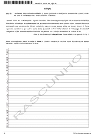 Caderno de Prova ’AJ’, Tipo 003


                                                             REDAÇÃO


     Atenção:   Deverão ser rigorosamente observados os limites mínimo de 20 (vinte) linhas e máximo de 30 (trinta) linhas,
                sob pena de perda de pontos a serem atribuídos à Redação.


     Cientistas sociais dos EUA chegaram a algumas conclusões sobre como as pessoas reagem em situações de catástrofes e
     emergências naquele país. A primeira delas é que, ao contrário do que sugere o senso comum, vítimas costumam reagir com
     racionalidade aos acontecimentos. Pânico contagiante, fuga em massa, saques, ainda que possam ocorrer de forma
     esporádica, constituem o que autores como Enrico Quarantelli e Henry Fisher chamam de "mitolologia do desastre".
     Emergências, dizem, tendem a despertar o altruísmo das pessoas, não o lobo que existe dentro de cada um de nós.
                                             (Adap. de Hélio Schwartsman. Folha de S.Paulo. Opinião. sábado, 15 de janeiro de 2011, p. 2)




     Redija uma dissertação acerca do papel da mídia na criação e perpetuação de mitos. Utilize argumentos que revelem
     coerência e espírito crítico no tratamento do tema.



      01
     02
     03
     04
     05
     06
     07
     08
     09
     10
      11
     12
     13
     14
     15
     16
     17
     18
     19
     20
      21
     22
     23
     24
     25
     26
     27
     28
     29
     30



12                                                                                                            TRT4R-Anal.Jud.-Judiciária-AJ
 