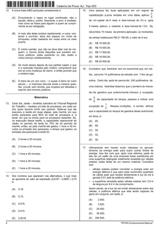 Caderno de Prova ’AJ’, Tipo 003
12.   A única frase NÃO pontuada corretamente é:                       15.   Uma pessoa fez duas aplicações em um regime de
                                                                                                                                  2
                                                                             capitalização a juros simples: em uma delas, aplicou
      (A)   Encontrando o rapaz no lugar combinado, não o                                                                         5
            saudei; olhei-o, porém, fixamente, e sorri, é verdade,           de um capital de X reais à taxa mensal de 2% e, após
            mas como se fosse para alguém a quem se cumpri-
            menta só por obrigação.                                          5 meses, aplicou o restante à taxa mensal de 1,5%. Se,

                                                                             decorridos 15 meses da primeira aplicação, os montantes
      (B)   A mais alta delas andava rapidamente; a outra, can-
            tando e sorrindo, fazia dos passos um modo de                    de ambas totalizavam R$ 21 780,00, o valor de X era
            brinquedo, então bastante em moda entre os mais
            jovens.                                                          (A)   R$ 16 000,00.
                                                                             (B)   R$ 16 500,00.
      (C)   É minha opinião, que não se deve falar mal de nin-
            guém; e menos ainda daqueles que prestam ser-                    (C)   R$ 17 500,00.
            viços públicos: estes querendo ou não, estão a
            nosso serviço cotidianamente.                                    (D)   R$ 18 000,00.
                                                                             (E)   R$ 20 000,00.
      (D)   Só muito tempo depois de sua partida (vejam o que        _________________________________________________________
            é a indecisão imposta pelo medo!), compreendi que          16.   Considere que Asdrúbal tem um automóvel que, em mé-
            era só uma mudança de bairro, e então prometi que
            a visitaria logo.                                                dia, percorre 14 quilômetros de estrada com 1 litro de ga-

      (E)   À beira de um ano novo − e quase à beira do outro                solina. Certo dia, após ter percorrido 245 quilômetros de
            século −, a imprensa discutia ainda a mesma ques-
            tão, crucial, sem dúvida, que ocupara por décadas o              uma rodovia, Asdrúbal observou que o ponteiro do marca-
            espírito dos homens públicos.
_________________________________________________________                    dor da gasolina, que anteriormente indicava a ocupação

                          Matemática                                             5
                                                                             de     da capacidade do tanque, passara a indicar uma
                                                                                 8
13.   Certo dia, Jasão − Analista Judiciário do Tribunal Regional                          1
      do Trabalho − recebeu um lote de processos, em cada um                 ocupação de     . Nessas condições, é correto afirmar
      dos quais deveria emitir seu parecer. Sabe-se que ele                                3
      executou a tarefa em duas etapas: pela manhã, em que                   que a capacidade do tanque de gasolina desse automóvel,
      emitiu pareceres para 60% do total de processos e, à
                                                                             em litros, é:
      tarde, em que os emitiu para os processos restantes. Se,
      na execução dessa tarefa, a capacidade operacional de                  (A)   65.
      Jasão no período da tarde foi 75% da do período da
      manhã, então, se pela manhã ele gastou 1 hora e 30 mi-                 (B)   60.
      nutos na emissão dos pareceres, o tempo que gastou na                  (C)   55.
      emissão dos pareceres à tarde foi:
                                                                             (D)   52.
      (A)   2 horas e 30 minutos.                                            (E)   50.
                                                                     _________________________________________________________
      (B)   2 horas e 20 minutos.                                      17.   Ultimamente tem havido muito interesse no aprovei-
                                                                             tamento da energia solar para suprir outras fontes de
      (C)   1 hora e 40 minutos.                                             energia. Isso fez com que, após uma reforma, parte do
                                                                             teto de um salão de uma empresa fosse substituída por
                                                                             uma superfície retangular totalmente revestida por células
      (D)   1 hora e 30 minutos.                                             solares, todas feitas de um mesmo material. Considere
                                                                             que:
      (E)   1 hora e 20 minutos.                                             − células solares podem converter a energia solar em
_________________________________________________________                      energia elétrica e que para cada centímetro quadrado
14.   Dos números que aparecem nas alternativas, o que mais                    de célula solar que recebe diretamente a luz do sol é
                                                                               gerada 0,01 watt de potência elétrica;
      se aproxima do valor da expressão (0,6192 − 0,5992) × 0,75
      é:                                                                     – a superfície revestida pelas células solares tem 3,5 m
                                                                               de largura por 8,4 m de comprimento.

      (A)   0,18.                                                            Assim sendo, se a luz do sol incidir diretamente sobre tais
                                                                             células, a potência elétrica que elas serão capazes de
                                                                             gerar em conjunto, em watts, é:
      (B)   0,15.
                                                                             (A)      2 940.
      (C)   0,018.                                                           (B)      3 820.
                                                                             (C)    29 400.
      (D)   0,015.
                                                                             (D)    38 200.
      (E)   0,0018.                                                          (E)   294 000.

4                                                                                                         TRT4R-Conhecimentos-Básicos1
 