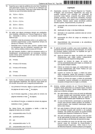 Caderno de Prova ’AJ’, Tipo 003
18.   Suponha que a sala de audiência de uma Vara Trabalhista
      será reformada e ficará com a forma de um retângulo que                                     Legislação
      tem 67,2 m de perímetro. Para que a área dessa sala seja
      máxima as suas dimensões deverão ser:                           21.   Alcebíades, servidor do Tribunal Regional do Trabalho,
                                                                              a
                                                                            4 Região, vem acumulando, ilegalmente, seu cargo de
      (A)   15,6 m × 18,0 m.                                                analista judiciário com emprego em sociedade de
                                                                            economia mista federal, enquanto Ana Maria, também
      (B)   16,8 m × 16,8 m.                                                analista judiciário, vem exercendo atividades incompa-
                                                                            tíveis com o exercício do cargo e com o respectivo horário
      (C)   21,4 m × 12,2 m.                                                de trabalho. Nesses casos, esses servidores públicos
                                                                            estarão sujeitos, respectivamente, às penas de
      (D)   33,6 m × 33,6 m.
                                                                            (A)   suspensão não conversível em multa e de destituição
                                                                                  do cargo.
      (E)   37,2 m × 39,0 m.
_________________________________________________________                   (B)   destituição do cargo e de disponibilidade.
19.   Ao saber que alguns processos deviam ser analisados,                  (C)   demissão e de suspensão, podendo esta ser conver-
      dois Analistas Judiciários do Tribunal Regional do Traba-                   tida em multa.
      lho − Sebastião e Johnny − se incumbiram dessa tarefa.
      Sabe-se que:                                                          (D)   exoneração de ofício do cargo ou emprego e de
                                                                                  demissão.
      − dividiram o total de processos entre si, em partes inver-
        samente proporcionais a seus respectivos tempos de                  (E)   disponibilidade não remunerada e de advertência
        serviço no Tribunal: 15 e 5 anos;                                         conversível em multa.
      − Sebastião levou 4 horas para, sozinho, analisar todos       _________________________________________________________
        os processos que lhe couberam, enquanto que, sozi-
                                                                      22.   É cabível remoção a pedido, para outra localidade, inde-
        nho, Johnny analisou todos os seus em 6 horas.
                                                                            pendentemente do interesse da Administração, em virtude
      Se não tivessem dividido o total de processos entre si e              de processo seletivo promovido, na hipótese em que o
      trabalhassem simultaneamente em processos distintos,                  número de interessados for
      quanto tempo seria necessário até que todos os proces-
                                                                            (A)   igual ao número de vagas, de acordo com normas
      sos fossem analisados?
                                                                                  estabelecidas pelo órgão público independente-
                                                                                  mente do local da respectiva designação.
      (A)   4 horas.
                                                                            (B)   superior ao número de vagas, de acordo com
                                                                                  normas preestabelecidas pelo órgão ou entidade em
      (B)   4 horas e 30 minutos.
                                                                                  que aqueles estejam lotados.

      (C)   4 horas e 40 minutos.                                           (C)   inferior ao número de vagas, em conformidade com
                                                                                  normas estabelecidas pelo Poder Público em que
                                                                                  aqueles estejam designados.
      (D)   5 horas.
                                                                            (D)   superior ao número de vagas, a critério da autori-
                                                                                  dade competente, desde que presente o interesse
      (E)   5 horas e 20 minutos.                                                 público, independentemente da respectiva lotação.
_________________________________________________________
                                                                            (E)   inferior ao número de vagas, a critério da autoridade
20.   Certo dia, um Analista Judiciário digitou parte de um texto                 competente, quando necessário ao atendimento de
      sobre legislação trabalhista. Ele executou essa tarefa em                   situações emergenciais do órgão ou entidade.
      24 minutos, de acordo com o seguinte procedimento:            _________________________________________________________

      − nos primeiros 8 minutos, digitou a quarta parte do total      23.   Antonio, analista judiciário de um Tribunal Regional do
                                    1                                       Trabalho, tendo preenchido as condições legais, receberá
        de páginas do texto e mais     de página;                           auxílio-moradia. Entretanto, dentre esses requisitos, deve
                                    4                                       saber que a referida vantagem
      − nos 8 minutos seguintes, a terça parte do número de                 (A)   tem valor limitado a vinte e cinco por cento da retribuição
                                 1                                                do cargo ocupado pelo mencionado servidor, mas em
        páginas restantes e mais   de página;                                     hipótese especial e temporária pode ser superior ao
                                 3
                                                                                  auxílio-moradia recebido pela Presidência do Tribunal.
      − nos últimos 8 minutos, a metade do número de páginas                (B)   no caso de falecimento, exoneração ou aquisição de
                         1                                                        imóvel, esse servidor público perderá, de imediato, o
        restantes e mais página.                                                  auxílio-moradia, mas receberá indenização equiva-
                         2
                                                                                  lente a dois meses .
      Se, dessa forma, ele completou a tarefa, o total de                   (C)   tem valor limitado a trinta por cento do valor do cargo
      páginas do texto era um número                                              em comissão ocupado pelo servidor e, em qualquer
                                                                                  hipótese, não poderá ser superior ao auxílio-moradia
      (A)   compreendido entre 15 e 20.                                           recebido pelo respectivo Presidente do Tribunal.
                                                                            (D)   não será concedida por prazo superior a oito anos den-
      (B)   quadrado perfeito.
                                                                                  tro de cada período de doze anos, ainda que o servidor
                                                                                  mude de cargo ou de Município de exercício do cargo.
      (C)   par.
                                                                            (E)   será concedida por prazo de até três anos quando
      (D)   compreendido entre 1 e 10.                                            exercer cargo em comissão do Grupo-Direção e
                                                                                  Assessoramento Superiores − DAS, níveis 3, 4 e 5,
      (E)   compreendido entre 10 e 15.                                           de Natureza Especial, vedada qualquer prorrogação.
TRT4R-Conhecimentos-Básicos1                                                                                                               5
 