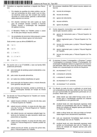 Caderno de Prova ’AJ’, Tipo 003
37.   Considere as seguintes assertivas a respeito dos Recur-           40.   No processo trabalhista NÃO caberá recurso adesivo em
      sos:                                                                    face de

        I.    Em relação às questões de ordem pública, que de-                (A)   recurso de embargos.
              vam ser conhecidas de ofício, pode o juiz ou tribu-
              nal decidi-las ainda que não constem das razões                 (B)   recurso de revista.
              recursais ou contra-razões, gerando o denominado
              efeito extensivo do recurso.                                    (C)   agravo de instrumento.

       II.    Em dissídio individual não está sujeita ao duplo                (D)   recurso ordinário.
              grau de jurisdição decisão contrária à Fazenda
              Pública, quando a condenação não ultrapassar                    (E)   agravo de petição.
                                                                      _________________________________________________________
              60 salários mínimos.
                                                                        41.   Contra despacho monocrático que indeferir a petição ini-
      III.    O Ministério Público do Trabalho possui o prazo                 cial de ação rescisória caberá
              de 16 dias para interpor recurso ordinário.
                                                                              (A)   agravo de instrumento para o Tribunal Superior do
       IV.    As sociedades de economia mista possuem o prazo                       Trabalho.
              de 16 dias para interpor agravo de instrumento.
                                                                              (B)   agravo regimental para o Tribunal Superior do Tra-
      Está correto o que se afirma SOMENTE em:                                      balho.

      (A)    I e II.                                                          (C)   recurso de revista para o próprio Tribunal Regional
                                                                                    do Trabalho.
      (B)    I e IV.                                                          (D)   agravo regimental para o próprio Tribunal Regional
                                                                                    do Trabalho.
      (C)    I, II e III.
                                                                              (E)   recurso de revista para o Tribunal Superior do Tra-
      (D)    II, III e IV.                                                          balho.
                                                                      _________________________________________________________
      (E)    II e III.                                                  42.   A empresa X possui 3 empregados; a Empresa Y possui
_________________________________________________________                     7 empregados e a empresa Z possui 10 empregados. Em
                               o                                              reclamação trabalhista relativa ao pagamento de horas ex-
38.   De acordo com a Lei n 8.009/90, o bem de família NÃO                    tras laboradas, NÃO terá o ônus de provar as horas traba-
      poderá ser penhorado                                                    lhadas com a apresentação do controle de frequência
      (A)    para execução de sentença penal condenatória a res-              (A)   as empresas X, Y e Z.
             sarcimento.
                                                                              (B)   a empresa Z, somente.
      (B)    pelo credor de pensão alimentícia.
                                                                              (C)   a empresa X, somente.
      (C)    em razão dos créditos trabalhistas em geral.
                                                                              (D)   as empresas X e Y, somente.
      (D)    para execução de hipoteca sobre o imóvel oferecido
             como garantia real pelo casal.                                   (E)   as empresas Y e Z, somente.
                                                                      _________________________________________________________
      (E)    para cobrança de impostos, predial ou territorial, ta-     43.   Foi afixado na sede do juizo e publicado no jornal local,
             xas e contribuições devidas em função do imóvel                  com antecedência de dez dias, edital com dia, hora e local
             familiar.                                                        em que ocorrerá leilão de apartamento penhorado em um
_________________________________________________________                     processo. Neste caso, o ato é
39.   Da decisão de Tribunal Regional do Trabalho em manda-
      do de segurança                                                         (A)   válido desde que este edital forneça prazo de trin-
                                                                                    ta dias para a manifestação expressa de credores
                                                                                    quirografários e com garantia real.
      (A)    caberá recurso ordinário, no prazo de oito dias, para
             o Tribunal Superior do Trabalho.
                                                                              (B)   anulável tendo em vista disposição expressa neste
      (B)    caberá recurso ordinário, no prazo de oito dias, para                  sentido na Consolidação das Leis do Trabalho, po-
             uma das Turmas do Tribunal Regional do Trabalho                        dendo tal nulidade ser alegada apenas pelo Ministé-
             prolator da decisão.                                                   rio Público do Trabalho.

      (C)    não caberá recurso, por expressa vedação legal, tra-             (C)   válido e eficaz tendo em vista que todas as formali-
                                                                                    dades legais foram devidamente respeitadas.
             tando-se de hipótese de ação rescisória, desde que
             preenchido os requisitos.
                                                                              (D)   nulo por desatender formalidade legal prevista na
                                                                                    Consolidação das Leis do Trabalho.
      (D)    caberá recurso ordinário, no prazo de oito dias, para
             o pleno do Tribunal Regional do Trabalho prolator da
             decisão.                                                         (E)   anulável tendo em vista disposição expressa neste
                                                                                    sentido na Consolidação das Leis do Trabalho, po-
                                                                                    dendo tal nulidade ser alegada apenas pela parte
      (E)    caberá recurso de revista, no prazo de quinze dias,                    prejudicada.
             para o Tribunal Superior do Trabalho.
8                                                                                                            TRT4R-Anal.Jud.-Judiciária-AJ
 