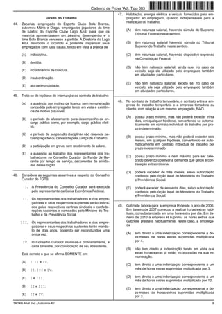 Caderno de Prova ’AJ’, Tipo 003
                                                                       47.   Habitação, energia elétrica e veículo fornecidos pelo em-
                        Direito do Trabalho                                  pregador ao empregado, quando indispensáveis para a
                                                                             realização do trabalho,
44.   Zacarias, empregado do Esporte Clube Bola Branca,
      subornou Mário e Diego, empregados jogadores do time
      de futebol do Esporte Clube Lago Azul, para que os                     (A)   têm natureza salarial, havendo súmula do Supremo
      mesmos apresentassem um péssimo desempenho e o                               Tribunal Federal neste sentido.
      time Bola Branca vencesse a partida. A Diretoria do Lago
      Azul descobriu o ocorrido e pretende dispensar seus                    (B)   têm natureza salarial havendo súmula do Tribunal
      empregados com justa causa, tendo em vista a prática de                      Superior do Trabalho neste sentido.

      (A)    indisciplina.                                                   (C)   têm natureza salarial, havendo dispositivo expresso
                                                                                   na Constituição Federal.
      (B)    desídia.
                                                                             (D)   não têm natureza salarial, ainda que, no caso de
      (C)    incontinência de conduta.                                             veículo, seja ele utilizado pelo empregado também
                                                                                   em atividades particulares.
      (D)    insubordinação.
                                                                             (E)   não têm natureza salarial, exceto se, no caso de
      (E)    ato de improbidade.                                                   veículo, ele seja utilizado pelo empregado também
_________________________________________________________
                                                                                   em atividades particulares.
45.   Trata-se de hipótese de interrupção do contrato de trabalho    _________________________________________________________

                                                                       48.   No contrato de trabalho temporário, o contrato entre a em-
      (A)    a ausência por motivo de licença sem remuneração                presa de trabalho temporário e a empresa tomadora ou
             concedida pelo empregador tendo em vista a existên-             cliente, com relação a um mesmo empregado, NÃO
             cia de motivo plausível.
                                                                             (A)   possui prazo mínimo, mas não poderá exceder trinta
      (B)    o período de afastamento para desempenho de en-
                                                                                   dias, em qualquer hipótese, convertendo-se automa-
             cargo público como, por exemplo, cargo público eleti-
                                                                                   ticamente em contrato individual de trabalho por pra-
             vo.
                                                                                   zo indeterminado.
      (C)    o período de suspensão disciplinar não relevada pe-
             lo empregador ou cancelada pela Justiça do Trabalho.            (B)   possui prazo mínimo, mas não poderá exceder seis
                                                                                   meses, em qualquer hipótese, convertendo-se auto-
      (D)    a participação em greve, sem recebimento de salário.                  maticamente em contrato individual de trabalho por
                                                                                   prazo indeterminado.
      (E)    a ausência ao trabalho dos representantes dos tra-
             balhadores no Conselho Curador do Fundo de Ga-                  (C)   possui prazo mínimo e nem máximo para ser cele-
             rantia por tempo de serviço, decorrentes de ativida-                  brado devendo observar a demanda que gerou a con-
             des desse órgão.                                                      tratação extraordinária.
_________________________________________________________
                                                                             (D)   poderá exceder de três meses, salvo autorização
46.   Considere as seguintes assertivas a respeito do Conselho                     conferida pelo órgão local do Ministério do Trabalho
      Curador do FGTS:                                                             e Previdência Social.

        I.    A Presidência do Conselho Curador será exercida                (E)   poderá exceder de sessenta dias, salvo autorização
              pelo representante da Caixa Econômica Federal.                       conferida pelo órgão local do Ministério do Trabalho
                                                                                   e Previdência Social.
       II.    Os representantes dos trabalhadores e dos empre-       _________________________________________________________
              gadores e seus respectivos suplentes serão indica-
              dos pelas respectivas centrais sindicais e confede-      49.   Gabrielle labora para a empresa H desde o ano de 2006.
              rações nacionais e nomeados pelo Ministro do Tra-              Em Janeiro de 2007 começou a realizar horas extras habi-
              balho e da Previdência Social.                                 tuais, consubstanciada em uma hora extra por dia. Em Ja-
                                                                             neiro de 2010 a empresa H suprimiu as horas extras que
      III.    Os representantes dos trabalhadores e dos empre-               Gabrielle prestava habitualmente. Neste caso, a emprega-
              gadores e seus respectivos suplentes terão manda-              da
              to de dois anos, podendo ser reconduzidos uma
              única vez.                                                     (A)   tem direito a uma indenização correspondente a do-
                                                                                   ze meses de horas extras suprimidas multiplicada
       IV.    O Conselho Curador reunir-se-á ordinariamente, a                     por 4.
              cada bimestre, por convocação de seu Presidente.
                                                                             (B)   não tem direito a indenização tendo em vista que
      Está correto o que se afirma SOMENTE em:                                     estas horas extras já estão incorporadas na sua re-
                                                                                   muneração.
      (A)    I, II e IV.
                                                                             (C)   tem direito a uma indenização correspondente a um
      (B)    II, III e IV.                                                         mês de horas extras suprimidas multiplicada por 3.

      (C)    I e III.                                                        (D)   tem direito a uma indenização correspondente a um
                                                                                   mês de horas extras suprimidas multiplicada por 12.
      (D)    II e III.
                                                                             (E)   tem direito a uma indenização correspondente a do-
                                                                                   ze meses de horas extras suprimidas multiplicada
      (E)    II e IV.
                                                                                   por 3.

TRT4R-Anal.Jud.-Judiciária-AJ                                                                                                         9
 