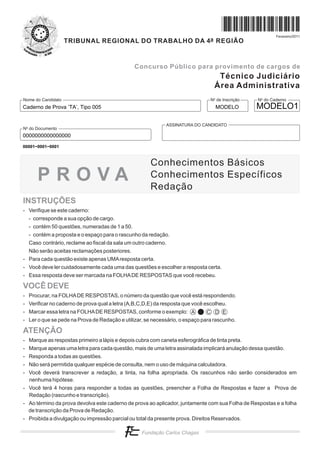 Fevereiro/2011
                    TRIBUNAL REGIONAL DO TRABALHO DA 4a REGIÃO


                                               Concurso Público para provimento de cargos de
                                                                                   Técnico Judiciário
                                                                                  Área Administrativa
Nome do Candidato                                                               No de Inscrição   No do Caderno
Caderno de Prova ’TA’, Tipo 005                                                   MODELO          MODELO1

                                                             ASSINATURA DO CANDIDATO
No do Documento
0000000000000000
00001−0001−0001



                                                      Conhecimentos Básicos
      PROVA                                           Conhecimentos Específicos
                                                      Redação
INSTRUÇÕES
- Verifique se este caderno:
  - corresponde a sua opção de cargo.
  - contém 50 questões, numeradas de 1 a 50.
  - contém a proposta e o espaço para o rascunho da redação.
  Caso contrário, reclame ao fiscal da sala um outro caderno.
  Não serão aceitas reclamações posteriores.
- Para cada questão existe apenas UMA resposta certa.
- Você deve ler cuidadosamente cada uma das questões e escolher a resposta certa.
- Essa resposta deve ser marcada na FOLHA DE RESPOSTAS que você recebeu.

VOCÊ DEVE
- Procurar, na FOLHA DE RESPOSTAS, o número da questão que você está respondendo.
- Verificar no caderno de prova qual a letra (A,B,C,D,E) da resposta que você escolheu.
- Marcar essa letra na FOLHA DE RESPOSTAS, conforme o exemplo: A              C D E
- Ler o que se pede na Prova de Redação e utilizar, se necessário, o espaço para rascunho.

ATENÇÃO
- Marque as respostas primeiro a lápis e depois cubra com caneta esferográfica de tinta preta.
- Marque apenas uma letra para cada questão, mais de uma letra assinalada implicará anulação dessa questão.
- Responda a todas as questões.
- Não será permitida qualquer espécie de consulta, nem o uso de máquina calculadora.
- Você deverá transcrever a redação, a tinta, na folha apropriada. Os rascunhos não serão considerados em
  nenhuma hipótese.
- Você terá 4 horas para responder a todas as questões, preencher a Folha de Respostas e fazer a Prova de
  Redação (rascunho e transcrição).
- Ao término da prova devolva este caderno de prova ao aplicador, juntamente com sua Folha de Respostas e a folha
  de transcrição da Prova de Redação.
- Proibida a divulgação ou impressão parcial ou total da presente prova. Direitos Reservados.
 