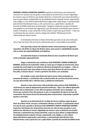 RANSONI E MARIA APARECIDA RAMIRO (superioras hierárquicas da reclamante)
entraram em sala de aula aos gritos e com palavras de ofensivas à moral e dignidade
da mesma e que as diretoras aos brados disseram a reclamante que estava demitida, e
que era para deixar as dependências do estabelecimento naquele minuto, expulsando-
a do colégio, e a Sra. Maria Aparecida Ramiro segurando-a pelo braço, e acompanhada
pela diretora Elza Ransoni levou-a até a porta da rua e, após fechar o portão de
entrada do SENAI ainda teria acrescentado: “qualquer reação de sua parte mandarei
será jogada na rua através dos seguranças, que são pessoas contratadas para manter a
ordem e disciplina, e que cumprirão minhas ordens, sejam elas quais forem”. Tudo isso
na presença de seus alunos e outros colegas de trabalho. Pleiteia para tanto
indenização por danos morais.
A reclamada contestou os fatos afirmando que trata-se de uma instituição
séria e que tais fatos não ocorreram, pleiteando assim a improcedência do pedido.
Para que haja o dever de indenizar devem estar presentes os seguintes
requisitos: ato ilícito ou abuso de direito, dano, nexo causal e culpabilidade quando
não se tratar de responsabilidade civil objetiva.
A reclamante imputa à reclamada diversos atos causadores de danos que
serão analisados separadamente.
Alega a reclamante que a Senhoras ELZA RANSONI E MARIA APARECIDA
RAMIRO, diretoras da reclamada,”todas as vezes que se dirigia ao mesmo (sic), fazia
questão de constrangê-la com palavras ofensivas denegrindo sua imagem... tudo na
presença de quem quer que esteja no local, quer fosse dentro da sala em aula ou
fora dela, inclusive alunos.” Assim o primeiro ato ilícito a ser analisado.
Em relação a esses atos ilícitos de injuria terem sidos praticados na
presença de alunos, a reclamante não se desincumbiu do seu ônus de provar provar,
vez que desconsiderada a referida carta, a pedido da reclamante.
Quanto a esses atos terem sido praticados pela senhora ELZA RANSONI, a
reclamante em sede de depoimento pessoal confessou: “Que a Sra. Maria Aparecida
tratava mal a reclamante e a Sra. Elza era apenas conivente com a situação;”, de
forma que a diretora Elza não praticou os ato a si imputados de injuria em face da
reclamante. Na mesma forma foi declarado pelas testemunhas. Improcede o pedido
quanto a este fato.
Quanto ao ao demissional ter se dado de forma insidiosa capaz de gerar
dano de ordem moral, vez que a reclamante afirmou na inicial: “a reclamante estava
em sala de aula, quando as diretoras ELZA RANSONI E MARIA APARECIDA RAMIRO
(superiora hierárquica da reclamante) entraram em sala de aula aos gritos e com
palavras de ofensivas à moral e dignidade da mesma e que as diretoras aos brados
disseram a reclamante que estava demitida, e que era para deixar as dependências
do estabelecimento naquele minuto, expulsando-a do colégio, e a Sra. Maria
Aparecida Ramiro segurando-a pelo braço, e acompanhada pela diretora Elza
Ransoni levou-a até a porta da rua e, após fechar o portão de entrada do SENAI ainda
 