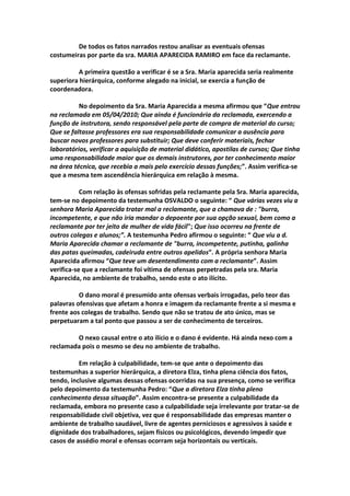 De todos os fatos narrados restou analisar as eventuais ofensas
costumeiras por parte da sra. MARIA APARECIDA RAMIRO em face da reclamante.
A primeira questão a verificar é se a Sra. Maria aparecida seria realmente
superiora hierárquica, conforme alegado na inicial, se exercia a função de
coordenadora.
No depoimento da Sra. Maria Aparecida a mesma afirmou que “Que entrou
na reclamada em 05/04/2010; Que ainda é funcionária da reclamada, exercendo a
função de instrutora, sendo responsável pela parte de compra de material do curso;
Que se faltasse professores era sua responsabilidade comunicar a ausência para
buscar novos professores para substituir; Que deve conferir materiais, fechar
laboratórios, verificar a aquisição de material didático, apostilas de cursos; Que tinha
uma responsabilidade maior que os demais instrutores, por ter conhecimento maior
na área técnica, que recebia a mais pelo exercício dessas funções;”. Assim verifica-se
que a mesma tem ascendência hierárquica em relação à mesma.
Com relação às ofensas sofridas pela reclamante pela Sra. Maria aparecida,
tem-se no depoimento da testemunha OSVALDO o seguinte: “ Que várias vezes viu a
senhora Maria Aparecida tratar mal a reclamante, que a chamava de : "burra,
incompetente, e que não iria mandar o depoente por sua opção sexual, bem como a
reclamante por ter jeito de mulher de vida fácil"; Que isso ocorreu na frente de
outros colegas e alunos;”. A testemunha Pedro afirmou o seguinte: “ Que viu a d.
Maria Aparecida chamar a reclamante de "burra, incompetente, putinha, galinha
das patas queimadas, cadeiruda entre outros apelidos”. A própria senhora Maria
Aparecida afirmou “Que teve um desentendimento com a reclamante”. Assim
verifica-se que a reclamante foi vítima de ofensas perpetradas pela sra. Maria
Aparecida, no ambiente de trabalho, sendo este o ato ilícito.
O dano moral é presumido ante ofensas verbais irrogadas, pelo teor das
palavras ofensivas que afetam a honra e imagem da reclamante frente a si mesma e
frente aos colegas de trabalho. Sendo que não se tratou de ato único, mas se
perpetuaram a tal ponto que passou a ser de conhecimento de terceiros.
O nexo causal entre o ato ilício e o dano é evidente. Há ainda nexo com a
reclamada pois o mesmo se deu no ambiente de trabalho.
Em relação à culpabilidade, tem-se que ante o depoimento das
testemunhas a superior hierárquica, a diretora Elza, tinha plena ciência dos fatos,
tendo, inclusive algumas dessas ofensas ocorridas na sua presença, como se verifica
pelo depoimento da testemunha Pedro: “Que a diretora Elza tinha pleno
conhecimento dessa situação”. Assim encontra-se presente a culpabilidade da
reclamada, embora no presente caso a culpabilidade seja irrelevante por tratar-se de
responsabilidade civil objetiva, vez que é responsabilidade das empresas manter o
ambiente de trabalho saudável, livre de agentes perniciosos e agressivos à saúde e
dignidade dos trabalhadores, sejam físicos ou psicológicos, devendo impedir que
casos de assédio moral e ofensas ocorram seja horizontais ou verticais.
 