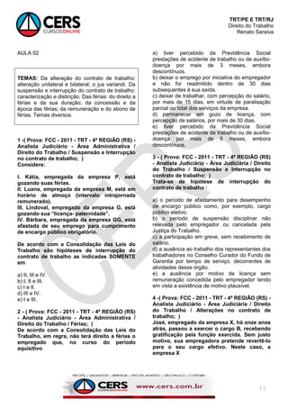 TRT/PE E TRT/RJ
Direito do Trabalho
Renato Saraiva
11
AULA 02
TEMAS: Da alteração do contrato de trabalho:
alteração unilateral e bilateral; o jus variandi. Da
suspensão e interrupção do contrato de trabalho:
caracterização e distinção. Das férias: do direito a
férias e da sua duração; da concessão e da
época das férias; da remuneração e do abono de
férias. Temas diversos.
1 -( Prova: FCC - 2011 - TRT - 4ª REGIÃO (RS) -
Analista Judiciário - Área Administrativa /
Direito do Trabalho / Suspensão e Interrupção
no contrato de trabalho; )
Considere:
I. Kátia, empregada da empresa P, está
gozando suas férias.
II. Luana, empregada da empresa M, está em
horário de almoço (intervalo intrajornada
remunerado).
III. Lindoval, empregado da empresa G, está
gozando sua “licença- paternidade”.
IV. Bárbara, empregada da empresa GG, está
afastada de seu emprego para cumprimento
de encargo público obrigatório.
De acordo com a Consolidação das Leis do
Trabalho são hipóteses de interrupção do
contrato de trabalho as indicadas SOMENTE
em
a) II, III e IV.
b) I, II e III.
c) I e II.
d) III e IV.
e) I e III.
2 - ( Prova: FCC - 2011 - TRT - 4ª REGIÃO (RS)
- Analista Judiciário - Área Administrativa /
Direito do Trabalho / Férias; )
De acordo com a Consolidação das Leis do
Trabalho, em regra, não terá direito a férias o
empregado que, no curso do período
aquisitivo
a) tiver percebido da Previdência Social
prestações de acidente de trabalho ou de auxílio-
doença por mais de 3 meses, embora
descontínuos.
b) deixar o emprego por iniciativa do empregador
e não for readmitido dentro de 30 dias
subsequentes à sua saída.
c) deixar de trabalhar, com percepção do salário,
por mais de 15 dias, em virtude de paralisação
parcial ou total dos serviços da empresa.
d) permanecer em gozo de licença, com
percepção de salários, por mais de 30 dias.
e) tiver percebido da Previdência Social
prestações de acidente de trabalho ou de auxílio-
doença por mais de 5 meses, embora
descontínuos.
3 - ( Prova: FCC - 2011 - TRT - 4ª REGIÃO (RS)
- Analista Judiciário - Área Judiciária / Direito
do Trabalho / Suspensão e Interrupção no
contrato de trabalho; )
Trata-se de hipótese de interrupção do
contrato de trabalho :
a) o período de afastamento para desempenho
de encargo público como, por exemplo, cargo
público eletivo.
b) o período de suspensão disciplinar não
relevada pelo empregador ou cancelada pela
Justiça do Trabalho.
c) a participação em greve, sem recebimento de
salário.
d) a ausência ao trabalho dos representantes dos
trabalhadores no Conselho Curador do Fundo de
Garantia por tempo de serviço, decorrentes de
atividades desse órgão.
e) a ausência por motivo de licença sem
remuneração concedida pelo empregador tendo
em vista a existência de motivo plausível.
4 -( Prova: FCC - 2011 - TRT - 4ª REGIÃO (RS) -
Analista Judiciário - Área Judiciária / Direito
do Trabalho / Alterações no contrato de
trabalho; )
José, empregado da empresa X, há onze anos
atrás, passou a exercer o cargo B, recebendo
gratificação pela função exercida. Sem justo
motivo, sua empregadora pretende revertê-lo
para o seu cargo efetivo. Neste caso, a
empresa X
 
