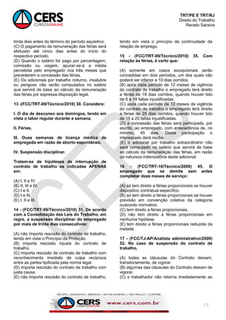 TRT/PE E TRT/RJ
Direito do Trabalho
Renato Saraiva
14
trinta dias antes do término do período aquisitivo.
(C) O pagamento da remuneração das férias será
efetuado até cinco dias antes do início do
respectivo período.
(D) Quando o salário for pago por percentagem,
comissão ou viagem, apurar-se-á a média
percebida pelo empregado nos três meses que
precederem a concessão das férias.
(E) Os adicionais por trabalho noturno, insalubre
ou perigoso não serão computados no salário
que servirá de base ao cálculo da remuneração
das férias por expressa disposição legal.
13 -(FCC/TRT-09/Técnico/2010) 30. Considere:
I. O dia de descanso aos domingos, tendo em
vista o labor regular durante a semana.
II. Férias.
III. Duas semanas de licença médica de
empregada em razão de aborto espontâneo.
IV. Suspensão disciplinar.
Tratam-se de hipóteses de interrupção de
contrato de trabalho as indicadas APENAS
em:
(A) I, II e IV.
(B) II, III e IV.
(C) I e II.
(D) I e III.
(E) I, II e III.
14 - (FCC/TRT-09/Técnico/2010) 31. De acordo
com a Consolidação das Leis do Trabalho, em
regra, a suspensão disciplinar do empregado
por mais de trinta dias consecutivos:
(A) não importa rescisão do contrato de trabalho,
tendo em vista o Princípio da Proteção.
(B) importa rescisão injusta do contrato de
trabalho.
(C) importa rescisão de contrato de trabalho com
reconhecimento imediato de culpa recíproca
entre as partes tipificada pela norma legal.
(D) importa rescisão do contrato de trabalho com
justa causa.
(E) não importa rescisão do contrato de trabalho,
tendo em vista o princípio da continuidade da
relação de emprego.
15 - (FCC/TRT-09/Técnico/2010) 35. Com
relação às férias, é certo que:
(A) somente em casos excepcionais serão
concedidas em dois períodos, um dos quais não
poderá ser inferior a 10 dias corridos.
(B) após cada período de 12 meses de vigência
do contrato de trabalho o empregado terá direito
a férias de 18 dias corridos, quando houver tido
de 6 a 14 faltas injustificadas.
(C) após cada período de 12 meses de vigência
do contrato de trabalho o empregado terá direito
a férias de 25 dias corridos, quando houver tido
de 15 a 20 faltas injustificadas.
(D) a concessão das férias será participada, por
escrito, ao empregado, com antecedência de, no
mínimo, 45 dias. Desta participação o
interessado dará recibo.
(E) o adicional por trabalho extraordinário não
será computado no salário que servirá de base
ao cálculo da remuneração das férias, em razão
da natureza indenizatória deste adicional.
16 - (FCC/TRT-16/Técnico/2009) 45. O
empregado que se demite sem antes
completar doze meses de serviço:
(A) só tem direito a férias proporcionais se houver
dispositivo contratual específico.
(B) só tem direito a férias proporcionais se houver
previsão em convenção coletiva da categoria
ouacordo normativo.
(C) tem direito a férias proporcionais.
(D) não tem direito a férias proporcionais em
nenhuma hipótese.
(E) tem direito a férias proporcionais reduzida da
metade.
17 - (FCC/TJ-AP/Analista administrativo/2009)
52. No caso de suspensão do contrato de
trabalho,
(A) todas as cláusulas do Contrato deixam,
transitoriamente, de vigorar.
(B) algumas das cláusulas do Contrato deixam de
vigorar.
(C) o trabalhador não retorna imediatamente ao
 