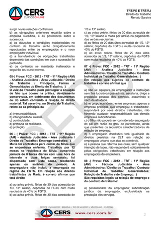 TRT/PE E TRT/RJ
Direito do Trabalho
Renato Saraiva
2
surgir novas relações contratuais.
b) as obrigações anteriores recairão sobre a
empresa sucedida, e as posteriores sobre a
sucessora.
c) as cláusulas e condições estabelecidas no
contrato de trabalho serão obrigatoriamente
repactuadas entre os empregados e o novo
empregador individual.
d) a transferência de obrigações trabalhistas
dependerá das condições em que a sucessão foi
pactuada.
e) os contratos se manterão inalterados e
seguirão seu curso normal.
05-( Prova: FCC - 2012 - TRT - 11ª Região (AM)
- Analista Judiciário - Área Judiciária / Direito
do Trabalho / Princípios, Fontes e
Generalidades do Direito do Trabalho; )
O Juiz do Trabalho pode privilegiar a situação
de fato que ocorre na prática, devidamente
comprovada, em detrimento dos documentos
ou do rótulo conferido à relação de direito
material. Tal assertiva, no Direito do Trabalho,
refere-se ao princípio da
a) irrenunciabilidade.
b) intangibilidade salarial.
c) continuidade.
d) primazia da realidade.
e) proteção.
06 - ( Prova: FCC - 2012 - TRT - 11ª Região
(AM) - Analista Judiciário - Área Judiciária /
Direito do Trabalho / Emprego doméstico; )
Maria foi contratada para cuidar de Sílvia que
se encontrava enferma. Trabalhou por 12
meses na residência de Sílvia, cumprindo
jornada de 8 horas diárias com uma hora de
intervalo e duas folgas semanais; foi
dispensada sem justa causa, recebendo
apenas os salários do período. A
empregadora não incluiu a empregada no
regime do FGTS. Em relação aos direitos
trabalhistas de Maria, é correto afirmar que
terá direito
a) ao aviso prévio, férias de 30 dias acrescida de
1/3, 13º salário, depósitos do FGTS com multa
rescisória de 40% do FGTS.
b) ao aviso prévio, férias de 30 dias acrescida de
1/3 e 13º salário.
c) ao aviso prévio, férias de 30 dias acrescida de
1/3, 13º salário e multa por atraso no pagamento
das verbas rescisórias.
d) as férias de 20 dias úteis acrescida de 1/3, 13º
salário, depósitos do FGTS e multa rescisória de
40% do FGTS.
e) ao aviso prévio, férias de 20 dias úteis
acrescida de 1/3, 13º salário, depósitos do FGTS
com multa rescisória de 40% do FGTS.
07 -( Prova: FCC - 2012 - TRT - 11ª Região
(AM) - Analista Judiciário - Área
Administrativa / Direito do Trabalho / Contrato
Individual de Trabalho: Generalidades; )
Em relação aos sujeitos do contrato de
trabalho é correto afirmar que
a) não se equipara ao empregador a instituição
sem fins lucrativos que admita, assalaria, dirige a
prestação pessoal dos serviços, assumindo o
risco da atividade.
b) no grupo econômico entre empresas, apenas a
empresa principal, que empregou o trabalhador,
responderá por seus direitos trabalhistas, não
havendo qualquer responsabilidade das demais
empresas subordinadas.
c) o filho não poderá ser considerado empregado
do pai em razão do grau de parentesco, ainda
que presentes os requisitos caracterizadores da
relação de emprego.
d) o empregado doméstico terá igualdade de
direitos previstos na CLT em relação ao
empregado urbano que atua no comércio.
e) a pessoa que reforma sua casa, sem qualquer
intenção de lucro, não responderá solidariamente
pelas obrigações trabalhistas em relação aos
empregados da empreiteira.
08 -( Prova: FCC - 2012 - TRT - 11ª Região
(AM) - Técnico Judiciário - Área
Administrativa / Direito do Trabalho / Contrato
Individual de Trabalho: Generalidades;
Relação de Trabalho e de Emprego; )
São requisitos legais da relação de emprego e
do contrato de trabalho:
a) pessoalidade do empregado; subordinação
jurídica do empregado; exclusividade na
prestação dos serviços.
 
