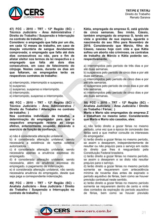 TRT/PE E TRT/RJ
Direito do Trabalho
Renato Saraiva
21
47( FCC - 2010 - TRT - 12ª Região (SC) -
Técnico Judiciário - Área Administrativa /
Direito do Trabalho / Suspensão e Interrupção
no contrato de trabalho; )
Considere: o empregado que falta por um dia,
em cada 12 meses de trabalho, em caso de
doação voluntária de sangue devidamente
comprovada; o empregado que falta até dois
dias consecutivos ou não, para o fim de
alistar eleitor nos termos da lei respectiva e o
empregado que falta até dois dias
consecutivos, em caso de falecimento do
cônjuge. Nestes casos, durante os dias em
que faltaram, os empregados terão os
respectivos contratos de trabalho:
a) interrompido, interrompido e suspenso.
b) suspenso.
c) suspenso, suspenso e interrompido.
d) interrompido.
e) interrompido, suspenso e interrompido.
48( FCC - 2010 - TRT - 12ª Região (SC) -
Técnico Judiciário - Área Administrativa /
Direito do Trabalho / Alterações no contrato
de trabalho; )
Nos contratos individuais de trabalho, a
determinação do empregador para que o
respectivo empregado reverta ao cargo
efetivo, anteriormente ocupado, deixando o
exercício de função de confiança,
a) não é considerada alteração unilateral.
b) é considerada alteração unilateral, sendo
necessária a existência de norma coletiva
autorizadora.
c) é considerada alteração unilateral, sendo
necessária apenas a anuência expressa do
empregado.
d) é considerada alteração unilateral, sendo
necessária, além da anuência expressa do
empregado, o pagamento de indenização.
e) é considerada alteração unilateral, não sendo
necessária anuência do empregado, desde que
seja paga a correspondente indenização.
49( FCC - 2010 - TRT - 12ª Região (SC) -
Analista Judiciário - Área Judiciária / Direito
do Trabalho / Suspensão e Interrupção no
contrato de trabalho; )
Kátia, empregada da empresa G, está grávida
de cinco semanas. Seu irmão, Cássio,
também empregado da empresa G, tendo em
vista a gravidez de sua esposa, aguarda o
nascimento do seu filho para Novembro de
2010. Considerando que Márcio, filho de
Cássio, nasceu hoje com vida e que Kátia
sofreu um aborto não criminoso, os contratos
de trabalho de Márcio e Kátia poderão ser,
respectivamente,
a) interrompidos pelo período de três dias e por
até duas semanas.
b) suspensos pelo período de cinco dias e por até
duas semanas.
c) interrompidos pelo período de cinco dias e por
até três semanas.
d) suspensos pelo período de cinco dias e por até
três semanas.
e) interrompidos pelo período de cinco dias e por
até duas semanas.
50( FCC - 2010 - TRT - 12ª Região (SC) -
Analista Judiciário - Área Judiciária / Direito
do Trabalho / Férias; )
Marta e Mario são empregados da empresa Z
e trabalham no mesmo setor. Considerando
que Marta e Mario são casados, eles:
a) não terão direito a gozar férias no mesmo
período, uma vez que a época de concessão das
férias será a que melhor consulte os interesses
do empregador.
b) terão direito a gozar férias no mesmo período,
se assim o desejarem, independentemente de
resultar ou não prejuízo para o serviço em razão
do direito que lhes é resguardado pela
Constituição Federal brasileira.
c) terão direito a gozar férias no mesmo período,
se assim o desejarem e se disto não resultar
prejuízo para o serviço.
d) terão direito a gozar férias no mesmo período
somente se requererem com antecedência
mínima de noventa dias antes de expirado o
período aquisitivo de férias, bem como se houver
previsão contratual neste sentido.
e) terão direito a gozar férias no mesmo período
somente se requererem dentro de cento e vinte
dias contados da expiração do período aquisitivo
de férias, bem como se houver previsão
 