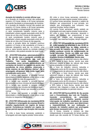 TRT/PE E TRT/RJ
Direito do Trabalho
Renato Saraiva
24
duração do trabalho é correto afirmar que
a) a duração do trabalho normal não poderá ser
superior a 8 horas diárias e 40 horas semanais,
não sendo facultada a compensação de horários.
b) a duração do trabalho normal não poderá ser
superior a 8 horas diárias e 48 horas semanais,
sendo facultada a compensação de horários.
c) será considerado trabalho noturno para o
trabalhador urbano aquele executado entre às 22
horas de um dia e às 5 horas do dia seguinte.
d) será considerado horário noturno para o
trabalhador urbano aquele executado entre às 21
horas de um dia e às 4 horas do dia seguinte.
e) para a jornada diária de trabalho contínuo
superior a 4 horas e não excedente a 6 horas o
intervalo obrigatório será de, no mínimo, uma
hora e, salvo acordo escrito ou contrato coletivo
em contrário, não poderá exceder de duas horas.
05 - (FCC/TRT-9/Analista administrativo/2010)
37. De acordo com o parágrafo primeiro do
artigo 58 da Consolidação das Leis do
Trabalho, “não serão descontadas nem
computadas como jornada extraordinária as
variações de horário no registro de ponto não
excedentes de cinco minutos, observado o
limite máximo de dez minutos diários”. Se o
empregado ultrapassar este limite legal, será
considerada como extra
(A) o tempo que exceder a jornada normal,
descontada a média excedida entre cinco e dez
minutos dentro do mês de pagamento.
(B) o tempo que exceder a jornada normal,
descontados os cinco minutos de tolerância legal.
(C) o tempo que exceder a jornada normal,
descontados os dez minutos de tolerância legal.
(D) a totalidade do tempo que exceder a jornada
normal.
(E) o tempo que exceder a jornada normal,
descontada a média excedida entre cinco e dez
minutos no respectivo dia de labor.
06 - (FCC/TRT-9/Execução de mandados/2010)
37. Adailson é empregado da empresa Brasil e
trabalha regularmente em regime de tempo
parcial. Considera-se trabalho em regime de
tempo parcial aquele cuja duração não exceda
a
(A) vinte e duas horas semanais, podendo o
empregado sob este regime prestar horas extras.
(B) vinte e cinco horas semanais, podendo o
empregado sob este regime prestar horas extras.
(C) quinze horas semanais, devendo o salário de
Adailson ser proporcional à sua jornada, em
relação aos empregados que cumprem, nas
mesmas funções, tempo integral.
(D) quinze horas semanais, sendo vedado ao
empregado sob este regime prestar horas extras.
(E) vinte e cinco horas semanais, devendo o
salário de Adailson ser proporcional à sua
jornada, em relação aos empregados que
cumprem, nas mesmas funções, tempo integral.
07 - (FCC/TRT-9/Execução de mandados/2010)
40. João trabalha na empresa X das 22:00 às
5:00 horas, sendo que, às vezes, estende a
sua jornada de trabalho até às 8 horas; não
possui qualquer acordo de compensação de
horas laboradas. Tendo em vista que João
cumpre jornada de trabalho noturna, tem
diversos direitos trabalhistas, dentre eles
(A) o pagamento de adicional noturno não inferior
a 20% sobre a hora diurna, sendo que este
adicional integra a base de cálculo das horas
extras prestadas no período noturno.
(B) a hora do trabalho noturno reduzida e
computada como de 50 minutos e 30 segundos.
(C) o pagamento de adicional noturno não inferior
a 30% obre a hora diurna, sendo que este
adicional integra a base de cálculo das horas
extras prestadas no período noturno.
(D) a hora do trabalho noturno reduzida e
computada como de 55 minutos e 15 segundos.
(E) o pagamento de adicional noturno não inferior
a 30% sobre a hora diurna, sendo que este
adicional não integrará a base de cálculo das
horas extras prestadas no período noturno.
08 - (FCC/TRT-09/Técnico/2010) 36. De acordo
com a Consolidação das Leis do Trabalho,
havendo concordância da autoridade
administrativa do trabalho, quando ocorrer
interrupção do trabalho resultante de causas
acidentais, ou de força maior, que determinem
a impossibilidade de sua realização, a
duração do trabalho poderá ser prorrogada
pelo tempo necessário até o máximo de
(A) 2 horas, durante o número de dias
indispensáveis à recuperação do tempo perdido,
desde que não exceda de 10 horas diárias, em
 
