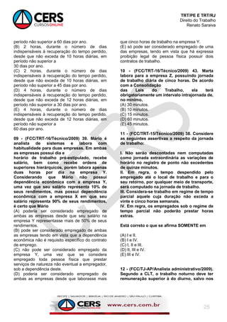 TRT/PE E TRT/RJ
Direito do Trabalho
Renato Saraiva
25
período não superior a 60 dias por ano.
(B) 2 horas, durante o número de dias
indispensáveis à recuperação do tempo perdido,
desde que não exceda de 10 horas diárias, em
período não superior a
30 dias por ano.
(C) 2 horas, durante o número de dias
indispensáveis à recuperação do tempo perdido,
desde que não exceda de 10 horas diárias, em
período não superior a 45 dias por ano.
(D) 4 horas, durante o número de dias
indispensáveis à recuperação do tempo perdido,
desde que não exceda de 12 horas diárias, em
período não superior a 30 dias por ano.
(E) 4 horas, durante o número de dias
indispensáveis à recuperação do tempo perdido,
desde que não exceda de 12 horas diárias, em
período não superior a
60 dias por ano.
09 - (FCC/TRT-16/Técnico/2009) 39. Mário é
analista de sistemas e labora com
habitualidade para duas empresas. Em ambas
as empresas possui dia e
horário de trabalho pré-estipulado, recebe
salário, bem como recebe ordens de
superiores hierárquicos, porém labora apenas
duas horas por dia na empresa Y.
Considerando que Mário não possui
dependência econômica com a empresa Y,
uma vez que seu salário representa 10% de
seus rendimentos, mas possui dependência
econômica com a empresa X em que seu
salário representa 90% de seus rendimentos,
é certo que Mário
(A) poderia ser considerado empregado de
ambas as empresas desde que seu salário na
empresa Y representasse mais de 50% de seus
rendimentos.
(B) pode ser considerado empregado de ambas
as empresas tendo em vista que a dependência
econômica não é requisito específico do contrato
de emprego.
(C) não pode ser considerado empregado da
empresa Y, uma vez que se considera
empregado toda pessoa física que prestar
serviços de natureza não eventual a empregador,
sob a dependência deste.
(D) poderia ser considerado empregado de
ambas as empresas desde que laborasse mais
que cinco horas de trabalho na empresa Y.
(E) só pode ser considerado empregado de uma
das empresas, tendo em vista que há expressa
proibição legal de pessoa física possuir dois
contratos de trabalho.
10 - (FCC/TRT-16/Técnico/2009) 43. Marta
labora para a empresa Z, possuindo jornada
de trabalho diária de cinco horas. De acordo
com a Consolidação
das Leis do Trabalho, ela terá
obrigatoriamente um intervalo intrajornada de,
no mínimo,
(A) 30 minutos.
(B) 10 minutos.
(C) 15 minutos.
(D) 60 minutos.
(E) 45 minutos.
11 - (FCC/TRT-15/Técnico/2009) 38. Considere
as seguintes assertivas a respeito da jornada
de trabalho:
I. Não serão descontadas nem computadas
como jornada extraordinária as variações de
horário no registro de ponto não excedentes
de quinze minutos.
II. Em regra, o tempo despendido pelo
empregado até o local de trabalho e para o
seu retorno, por qualquer meio de transporte,
será computado na jornada de trabalho.
III. Considera-se trabalho em regime de tempo
parcial aquele cuja duração não exceda a
vinte e cinco horas semanais.
IV. Em regra, os empregados sob o regime de
tempo parcial não poderão prestar horas
extras.
Está correto o que se afirma SOMENTE em
(A) I e II.
(B) I e IV.
(C) I, II e III.
(D) II, III e IV.
(E) III e IV.
12 - (FCC/TJ-AP/Analista administrativo/2009).
Segundo a CLT, o trabalho noturno deve ter
remuneração superior à do diurno, salvo nos
 