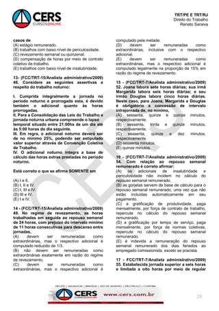 TRT/PE E TRT/RJ
Direito do Trabalho
Renato Saraiva
26
casos de
(A) estágio remunerado.
(B) trabalhos com baixo nível de periculosidade.
(C) revezamento semanal ou quinzenal.
(D) compensação de horas por meio de contrato
coletivo de trabalho.
(E) trabalhos com baixo nível de insalubridade.
13- (FCC/TRT-15/Analista administrativo/2009)
46. Considere as seguintes assertivas a
respeito do trabalho noturno:
I. Cumprida integralmente a jornada no
período noturno e prorrogada esta, é devido
também o adicional quanto às horas
prorrogadas.
II. Para a Consolidação das Leis do Trabalho a
jornada noturna urbana compreende o lapso
temporal situado entre 21:00hs de um dia até
às 5:00 horas do dia seguinte.
III. Em regra, o adicional noturno deverá ser
de no mínimo 25%, podendo ser estipulado
valor superior através de Convenção Coletiva
de Trabalho.
IV. O adicional noturno integra a base de
cálculo das horas extras prestadas no período
noturno.
Está correto o que se afirma SOMENTE em
(A) I e II.
(B) I, II e IV.
(C) I, III e IV.
(D) III e IV.
(E) I e IV.
14 - (FCC/TRT-15/Analista administrativo/2009)
49. No regime de revezamento, as horas
trabalhadas em seguida ao repouso semanal
de 24 horas, com prejuízo do intervalo mínimo
de 11 horas consecutivas para descanso entre
jornadas,
(A) devem ser remuneradas como
extraordinárias, mas o respectivo adicional é
computado reduzido de 1/3.
(B) não devem ser remuneradas como
extraordinárias exatamente em razão do regime
de revezamento.
(C) devem ser remuneradas como
extraordinárias, mas o respectivo adicional é
computado pela metade.
(D) devem ser remuneradas como
extraordinárias, inclusive com o respectivo
adicional.
(E) devem ser remuneradas como
extraordinárias, mas o respectivo adicional é
computado legalmente na proporção de 15% em
razão do regime de revezamento.
15 - (FCC/TRT-7/Analista administrativo/2009)
52. Joana labora sete horas diárias; sua irmã
Margarida labora seis horas diárias; e seu
irmão Douglas labora cinco horas diárias.
Neste caso, para Joana, Margarida e Douglas
é obrigatório a concessão de intervalo
intrajornada de, no mínimo,
(A) sessenta, quinze e quinze minutos,
respectivamente.
(B) sessenta, trinta e quinze minutos,
respectivamente.
(C) sessenta, quinze e dez minutos,
respectivamente.
(D) sessenta minutos.
(E) quinze minutos.
16 - (FCC/TRT-7/Analista administrativo/2009)
54. Com relação ao repouso semanal
remunerado é correto afirmar:
(A) os adicionais de insalubridade e
periculosidade não incidem no cálculo do
repouso semanal remunerado.
(B) as gorjetas servem de base de cálculo para o
repouso semanal remunerado, uma vez que não
estão incluídas automaticamente em seu
pagamento.
(C) a gratificação de produtividade, paga
mensalmente, por força de contrato de trabalho,
repercute no cálculo do repouso semanal
remunerado.
(D) a gratificação por tempo de serviço, paga
mensalmente, por força de normas coletivas,
repercute no cálculo do repouso semanal
remunerado.
(E) é indevida a remuneração do repouso
semanal remunerado dos dias feriados ao
empregado comissionista, exceto se pracista.
17 - FCC/TRT-7/Analista administrativo/2009)
55. Estabelecida jornada superior a seis horas
e limitada a oito horas por meio de regular
 