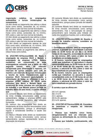 TRT/PE E TRT/RJ
Direito do Trabalho
Renato Saraiva
27
negociação coletiva, os empregados
submetidos a turnos ininterruptos de
revezamento
(A) têm direito ao pagamento das sétima e oitava
horas como extras, acrescidas de, no mínimo,
60% sobre o valor da hora normal de trabalho.
(B) têm direito ao pagamento das sétima e oitava
horas como extras, acrescidas de, no mínimo,
50% sobre o valor da hora normal de trabalho.
(C) têm direito ao pagamento das sétima e oitava
horas como extras, acrescidas de, no mínimo,
25% sobre o valor da hora normal de trabalho.
(D) têm direito ao pagamento apenas de uma
hora como extra, acrescida de, no mínimo, 50%
sobre o valor da hora normal de trabalho.
(E) não têm direito ao pagamento das sétima e
oitava horas como extras.
18- (FCC/TRT-15/Técnico/2009) 40. Maria é
empregada da empresa KILO e Moisés é
empregado da empresa LITRO. Ambos
receberam um comunicado de suas
empregadoras avisando que a partir do mês
seguinte haverá, além do intervalo
intrajornada para alimentação e repouso, um
intervalo de quinze minutos para café da
manhã e um intervalo de quinze minutos para
o lanche da tarde. Considerando que a
empresa KILO fornecerá gratuitamente a
alimentação de todas as refeições e que a
empresa LITRO cobrará R$ 50,00 pelas
refeições, que Maria e Moisés terão um
acréscimo de trinta minutos em sua jornada
de trabalho, e que Moisés possui jornada de
trabalho diária de seis horas, é correto afirmar
que
(A) somente Moisés terá direito ao recebimento
de trinta minutos remunerados como serviço
extraordinário, porque a empresa LITRO está
efetuando cobrança monetária das refeições
fornecidas.
(B) nenhum dos empregados terá direito ao
recebimento de trinta minutos remunerados como
serviço extraordinário, porque a alimentação
regular é considerada benéfica à saúde dos
obreiros.
(C) Maria e Moisés terão direito ao recebimento
de trinta minutos remunerados como serviço
extraordinário, porque representarão tempo à
disposição da empresa.
(D) somente Moisés terá direito ao recebimento
de trinta minutos remunerados como serviço
extraordinário, porque possui jornada de trabalho
reduzida.
(E) somente Moisés terá direito ao recebimento
de trinta minutos remunerados como serviço
extraordinário, mas a remuneração do serviço
extraordinário será reduzida pela metade em
razão dos benefícios trazidos com a alimentação.
19 - (FCC/TRT-07/Técnico/2009) 44. Quanto à
jornada de trabalho noturna, considere as
assertivas abaixo.
I. Considera-se noturna, para os empregados
urbanos, a jornada que compreende o período
entre às 22:00 horas de um dia e às 05:00
horas do dia seguinte, acrescidas do adicional
de, no mínimo, 20% sobre o valor da hora
trabalhada em jornada diurna.
II. O horário noturno para os empregados
rurais que trabalham na agricultura é aquele
compreendido entre às 22:00 horas de um dia
e às 05:00 horas do dia seguinte, com, no
mínimo, o adicional de 25% sobre o valor da
hora trabalhada em jornada diurna.
III. O horário noturno para os empregados
rurais que trabalham na pecuária é aquele
compreendido entre às 21:00 horas de um dia
e às 04:00 horas do dia seguinte, com, no
mínimo, o adicional de 25% sobre o valor da
hora trabalhada em jornada diurna.
É correto o que se afirma em:
(A) I e II, apenas.
(B) I, II e III.
(C) I, apenas.
(D) II e III, apenas.
(E) I e III, apenas.
20 - (FCC/TRT-07/Técnico/2009) 46. Considere
as assertivas a respeito do intervalo
intrajornada.
I. Pessoa que trabalha cinco horas,
obrigatoriamente terá um intervalo para
repouso ou alimentação de, no mínimo, meia
hora.
II. Pessoa que trabalha, continuamente, oito
 