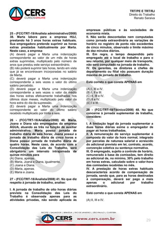 TRT/PE E TRT/RJ
Direito do Trabalho
Renato Saraiva
29
25 - (FCC/TRT-19/Analista administrativo/2008)
38. Marta labora para a empresa HUJ,
prestando há 3 anos horas extras habituais.
Sua empregadora pretende suprimir as horas
extras prestadas habitualmente por Marta.
Neste caso, a empresa
(A) deverá pagar a Marta uma indenização
correspondente ao valor de um mês de horas
extras suprimidas, multiplicado pelo número de
anos que prestou este serviço extraordinário.
(B) não poderá suprimir tais horas, tendo em vista
que já se encontravam incorporadas no salário
de Marta.
(C) deverá pagar a Marta uma indenização
correspondente a seis vezes o valor do último
salário percebido.
(D) deverá pagar a Marta uma indenização
correspondente a seis vezes o valor da média
das horas extras efetivamente trabalhadas nos
últimos doze meses, multiplicado pelo valor da
hora extra do dia da supressão.
(E) deverá pagar a Marta uma indenização
correspondente ao valor do último salário
recebido multiplicado por trinta e seis.
26 - (FCC/TRT-18/Analista/2008) 40. Maria,
Joana e Diana são empregadas da empresa
ÁGUA, atuando as três na função de auxiliar
administrativo. Maria possui jornada de
trabalho diária de seis horas; Joana possui a
jornada de trabalho diária de cinco horas e
Diana possui jornada de trabalho diária de
quatro horas. Neste caso, de acordo com a
Consolidação das Leis do Trabalho, será
obrigatório um intervalo intrajornada de
quinze minutos para
(A) Diana, apenas.
(B) Maria, Joana e Diana, igualmente.
(C) Joana e Diana.
(D) Maria, apenas.
(E) Maria e Joana.
27 - (FCC/TRT-18/Analista/2008) 41. No que diz
respeito à jornada de trabalho, analise:
I. A jornada de trabalho de oito horas diárias
prevista na Consolidação das Leis do
Trabalho é observada apenas para as
atividades privadas, não sendo aplicada às
empresas públicas e às sociedades de
economia mista.
II. Não serão descontadas nem computadas
como jornada extraordinária as variações de
horário no registro de ponto não excedentes
de cinco minutos, observado o limite máximo
de dez minutos diários.
III. Em regra, o tempo despendido pelo
empregado até o local de trabalho e para o
seu retorno, por qualquer meio de transporte,
não será computado na jornada de trabalho.
IV. Os gerentes, os diretores e chefes de
departamento ou filial não possuem duração
máxima de jornada de trabalho.
Está correto o que consta APENAS em
(A) I, III e IV.
(B) I, II e III.
(C) II, III e IV.
(D) II e IV.
(E) I e III.
28 - (FCC/TRT-18/Técnico/2008) 48. No que
concerne à jornada suplementar de trabalho,
considere:
I. A limitação legal da jornada suplementar a
duas horas diárias exime o empregador de
pagar as horas trabalhadas.
II. A remuneração do serviço suplementar é
composta do valor da hora normal, integrado
por parcelas de natureza salarial e acrescido
do adicional previsto em lei, contrato, acordo,
convenção coletiva ou sentença normativa.
III. O empregado, sujeito a controle de horário,
remunerado à base de comissões, tem direito
ao adicional de, no mínimo, 30% pelo trabalho
em horas extras, calculado sobre o valor-hora
das comissões recebidas no mês.
IV. A prestação de horas extras habituais
descaracteriza acordo de compensação de
jornada, sendo que, para as horas destinadas
à compensação, deverá ser pago a mais
apenas o adicional por trabalho
extraordinário.
Está correto o que consta APENAS em
(A) II, III e IV.
 