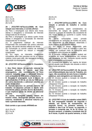 TRT/PE E TRT/RJ
Direito do Trabalho
Renato Saraiva
30
(B) II e IV.
(C) I, II e III.
(D) I, II e IV.
(E) I e III.
29 - (FCC/TRT-18/Técnico/2008) 49. Com
relação aos intervalos, é correto afirmar:
(A) Para o empregado que labora seis horas
diárias é obrigatória a concessão de intervalo
intrajornada de 30 minutos.
(B) Para o empregado que labora quatro horas
diárias é obrigatória a concessão de intervalo
intrajornada de 15 minutos.
(C) O pagamento habitual de intervalo
intrajornada não concedido não possui natureza
salarial, não sendo devidos reflexos em férias.
(D) Convenção ou acordo coletivo de trabalho
não poderá suprimir ou reduzir o intervalo
intrajornada.
(E) Em regra, os intervalos intrajornada
concedidos além dos previstos em lei ou norma
coletiva, como para café, não representa tempo à
disposição do empregador.
30 - (FCC/TRT-18/Técnico/2008) 51. Considere:
I. Ana Clara labora no período noturno na
empresa privada S, sendo que sua
empregadora, não considerando a hora
noturna reduzida, paga o adicional noturno
com acréscimo de 50% sobre a hora diurna.
II. Douglas é empregado rural e labora na
agricultura das 21:00 de um dia às 5:00 horas
do outro, recebendo o adicional noturno em
razão desse labor.
III. Daniela laborava no período noturno de
trabalho na empresa privada Z, tendo sido
transferida para o período diurno de trabalho,
o que implicou perda do direito ao adicional
noturno.
IV. Joana, empregada urbana, labora em
horário misto, abrangendo período diurno e
noturno, recebendo o adicional noturno por
todo o período laborado.
Está correto o que consta APENAS em
(A) II, III e IV.
(B) I, II e III.
(C) II e III.
(D) III e IV.
(E) I e II.
31 - (FCC/TRT-23/Técnico/2007) 44. Com
relação a jornada de trabalho é correto
afirmar:
(A) Os gerentes, assim considerados os
exercentes de cargos de gestão, deverão
observar a jornada de trabalho não excedente de
oito horas diárias ou quarenta e quatro horas
semanais.
(B) Serão computadas como jornada
extraordinária as variações de horário de ponto,
não excedentes de três minutos, observado o
limite máximo de 20 minutos diários.
(C) Em regra, o tempo despendido pelo
empregado até o local do trabalho e para seu
retorno, por qualquer meio de transporte será
computado como jornada de trabalho.
(D) A duração normal de trabalho poderá ser
acrescida de horas suplementares, em número
não excedente de três, mediante acordo escrito
entre empregador e empregado.
(E) Considera-se trabalho em regime de tempo
parcial aquele cuja duração não exceda a vinte e
cinco horas semanais.
32 - (FCC/TRT-23/Técnico/2007) 45. De acordo
com a Consolidação das Leis do Trabalho, em
regra, não excedendo de seis horas o trabalho
contínuo, será obrigatório um intervalo de
(A) 25 minutos quando a duração do trabalho
ultrapassar 4 horas.
(B) 20 minutos quando a duração do trabalho
ultrapassar 4 horas.
(C) 20 minutos quando a duração do trabalho
ultrapassar 2 horas.
(D) 15 minutos quando a duração do trabalho
ultrapassar 2 horas.
(E) 15 minutos quando a duração do trabalho
ultrapassar 4 horas.
33 - (FCC/TRT-11/Juiz do trabalho subst./2007)
59. Um empregado trabalha de segunda a
sábado, em turnos de revezamento, da
seguinte forma: na primeira semana, o
trabalho é das 6 às 14 horas; na segunda, a
jornada é cumprida das 14 às 22 horas; na
terceira semana, o trabalho é prestado das 22
às 6 horas. A partir da quarta semana, o ciclo
 