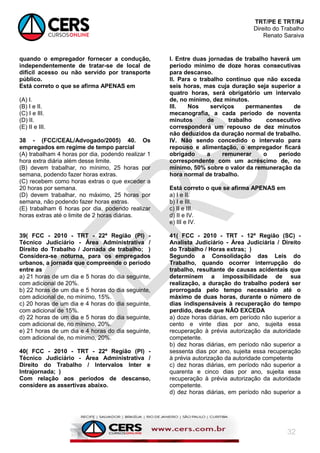 TRT/PE E TRT/RJ
Direito do Trabalho
Renato Saraiva
32
quando o empregador fornecer a condução,
independentemente de tratar-se de local de
difícil acesso ou não servido por transporte
público.
Está correto o que se afirma APENAS em
(A) I.
(B) I e II.
(C) I e III.
(D) II.
(E) II e III.
38 - (FCC/CEAL/Advogado/2005) 40. Os
empregados em regime de tempo parcial
(A) trabalham 4 horas por dia, podendo realizar 1
hora extra diária além desse limite.
(B) devem trabalhar, no mínimo, 25 horas por
semana, podendo fazer horas extras.
(C) recebem como horas extras o que exceder a
20 horas por semana.
(D) devem trabalhar, no máximo, 25 horas por
semana, não podendo fazer horas extras.
(E) trabalham 6 horas por dia, podendo realizar
horas extras até o limite de 2 horas diárias.
39( FCC - 2010 - TRT - 22ª Região (PI) -
Técnico Judiciário - Área Administrativa /
Direito do Trabalho / Jornada de trabalho; )
Considera-se noturna, para os empregados
urbanos, a jornada que compreende o período
entre as
a) 21 horas de um dia e 5 horas do dia seguinte,
com adicional de 20%.
b) 22 horas de um dia e 5 horas do dia seguinte,
com adicional de, no mínimo, 15%.
c) 20 horas de um dia e 4 horas do dia seguinte,
com adicional de 15%.
d) 22 horas de um dia e 5 horas do dia seguinte,
com adicional de, no mínimo, 20%.
e) 21 horas de um dia e 4 horas do dia seguinte,
com adicional de, no mínimo, 20%.
40( FCC - 2010 - TRT - 22ª Região (PI) -
Técnico Judiciário - Área Administrativa /
Direito do Trabalho / Intervalos Inter e
Intrajornada; )
Com relação aos períodos de descanso,
considere as assertivas abaixo.
I. Entre duas jornadas de trabalho haverá um
período mínimo de doze horas consecutivas
para descanso.
II. Para o trabalho contínuo que não exceda
seis horas, mas cuja duração seja superior a
quatro horas, será obrigatório um intervalo
de, no mínimo, dez minutos.
III. Nos serviços permanentes de
mecanografia, a cada período de noventa
minutos de trabalho consecutivo
corresponderá um repouso de dez minutos
não deduzidos da duração normal de trabalho.
IV. Não sendo concedido o intervalo para
repouso e alimentação, o empregador ficará
obrigado a remunerar o período
correspondente com um acréscimo de, no
mínimo, 50% sobre o valor da remuneração da
hora normal de trabalho.
Está correto o que se afirma APENAS em
a) I e II.
b) I e III.
c) II e III.
d) II e IV.
e) III e IV.
41( FCC - 2010 - TRT - 12ª Região (SC) -
Analista Judiciário - Área Judiciária / Direito
do Trabalho / Horas extras; )
Segundo a Consolidação das Leis do
Trabalho, quando ocorrer interrupção do
trabalho, resultante de causas acidentais que
determinem a impossibilidade de sua
realização, a duração do trabalho poderá ser
prorrogada pelo tempo necessário até o
máximo de duas horas, durante o número de
dias indispensáveis à recuperação do tempo
perdido, desde que NÃO EXCEDA
a) doze horas diárias, em período não superior a
cento e vinte dias por ano, sujeita essa
recuperação à prévia autorização da autoridade
competente.
b) dez horas diárias, em período não superior a
sessenta dias por ano, sujeita essa recuperação
à prévia autorização da autoridade competente
c) dez horas diárias, em período não superior a
quarenta e cinco dias por ano, sujeita essa
recuperação à prévia autorização da autoridade
competente.
d) dez horas diárias, em período não superior a
 