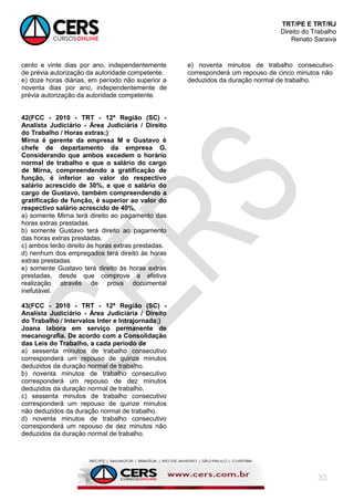 TRT/PE E TRT/RJ
Direito do Trabalho
Renato Saraiva
33
cento e vinte dias por ano, independentemente
de prévia autorização da autoridade competente.
e) doze horas diárias, em período não superior a
noventa dias por ano, independentemente de
prévia autorização da autoridade competente.
42(FCC - 2010 - TRT - 12ª Região (SC) -
Analista Judiciário - Área Judiciária / Direito
do Trabalho / Horas extras;)
Mirna é gerente da empresa M e Gustavo é
chefe de departamento da empresa G.
Considerando que ambos excedem o horário
normal de trabalho e que o salário do cargo
de Mirna, compreendendo a gratificação de
função, é inferior ao valor do respectivo
salário acrescido de 30%, e que o salário do
cargo de Gustavo, também compreendendo a
gratificação de função, é superior ao valor do
respectivo salário acrescido de 40%,
a) somente Mirna terá direito ao pagamento das
horas extras prestadas.
b) somente Gustavo terá direito ao pagamento
das horas extras prestadas.
c) ambos terão direito às horas extras prestadas.
d) nenhum dos empregados terá direito às horas
extras prestadas.
e) somente Gustavo terá direito às horas extras
prestadas, desde que comprove a efetiva
realização através de prova documental
inefutável.
43(FCC - 2010 - TRT - 12ª Região (SC) -
Analista Judiciário - Área Judiciária / Direito
do Trabalho / Intervalos Inter e Intrajornada;)
Joana labora em serviço permanente de
mecanografia. De acordo com a Consolidação
das Leis do Trabalho, a cada período de
a) sessenta minutos de trabalho consecutivo
corresponderá um repouso de quinze minutos
deduzidos da duração normal de trabalho.
b) noventa minutos de trabalho consecutivo
corresponderá um repouso de dez minutos
deduzidos da duração normal de trabalho.
c) sessenta minutos de trabalho consecutivo
corresponderá um repouso de quinze minutos
não deduzidos da duração normal de trabalho.
d) noventa minutos de trabalho consecutivo
corresponderá um repouso de dez minutos não
deduzidos da duração normal de trabalho.
e) noventa minutos de trabalho consecutivo
corresponderá um repouso de cinco minutos não
deduzidos da duração normal de trabalho.
 