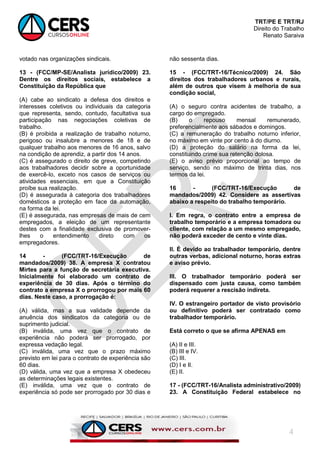 TRT/PE E TRT/RJ
Direito do Trabalho
Renato Saraiva
4
votado nas organizações sindicais.
13 - (FCC/MP-SE/Analista jurídico/2009) 23.
Dentre os direitos sociais, estabelece a
Constituição da República que
(A) cabe ao sindicato a defesa dos direitos e
interesses coletivos ou individuais da categoria
que representa, sendo, contudo, facultativa sua
participação nas negociações coletivas de
trabalho.
(B) é proibida a realização de trabalho noturno,
perigoso ou insalubre a menores de 18 e de
qualquer trabalho aos menores de 16 anos, salvo
na condição de aprendiz, a partir dos 14 anos.
(C) é assegurado o direito de greve, competindo
aos trabalhadores decidir sobre a oportunidade
de exercê-lo, exceto nos casos de serviços ou
atividades essenciais, em que a Constituição
proíbe sua realização.
(D) é assegurada à categoria dos trabalhadores
domésticos a proteção em face da automação,
na forma da lei.
(E) é assegurada, nas empresas de mais de cem
empregados, a eleição de um representante
destes com a finalidade exclusiva de promover-
lhes o entendimento direto com os
empregadores.
14 - (FCC/TRT-16/Execução de
mandados/2009) 38. A empresa X contratou
Mirtes para a função de secretária executiva.
Inicialmente foi elaborado um contrato de
experiência de 30 dias. Após o término do
contrato a empresa X o prorrogou por mais 60
dias. Neste caso, a prorrogação é:
(A) válida, mas a sua validade depende da
anuência dos sindicatos da categoria ou de
suprimento judicial.
(B) inválida, uma vez que o contrato de
experiência não poderá ser prorrogado, por
expressa vedação legal.
(C) inválida, uma vez que o prazo máximo
previsto em lei para o contrato de experiência são
60 dias.
(D) válida, uma vez que a empresa X obedeceu
as determinações legais existentes.
(E) inválida, uma vez que o contrato de
experiência só pode ser prorrogado por 30 dias e
não sessenta dias.
15 - (FCC/TRT-16/Técnico/2009) 24. São
direitos dos trabalhadores urbanos e rurais,
além de outros que visem à melhoria de sua
condição social,
(A) o seguro contra acidentes de trabalho, a
cargo do empregado.
(B) o repouso mensal remunerado,
preferencialmente aos sábados e domingos.
(C) a remuneração do trabalho noturno inferior,
no máximo em vinte por cento à do diurno.
(D) a proteção do salário na forma da lei,
constituindo crime sua retenção dolosa.
(E) o aviso prévio proporcional ao tempo de
serviço, sendo no máximo de trinta dias, nos
termos da lei.
16 - (FCC/TRT-16/Execução de
mandados/2009) 42. Considere as assertivas
abaixo a respeito do trabalho temporário.
I. Em regra, o contrato entre a empresa de
trabalho temporário e a empresa tomadora ou
cliente, com relação a um mesmo empregado,
não poderá exceder de cento e vinte dias.
II. É devido ao trabalhador temporário, dentre
outras verbas, adicional noturno, horas extras
e aviso prévio.
III. O trabalhador temporário poderá ser
dispensado com justa causa, como também
poderá requerer a rescisão indireta.
IV. O estrangeiro portador de visto provisório
ou definitivo poderá ser contratado como
trabalhador temporário.
Está correto o que se afirma APENAS em
(A) II e III.
(B) III e IV.
(C) III.
(D) I e II.
(E) II.
17 - (FCC/TRT-16/Analista administrativo/2009)
23. A Constituição Federal estabelece no
 