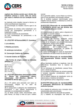 TRT/PE E TRT/RJ
Direito do Trabalho
Renato Saraiva
5
capítulo dos direitos sociais que é direito dos
trabalhos urbanos e rurais, além de outros
que visem à melhoria da sua condição social
a:
(a) distinção entre trabalho manual e técnico ou
entre os profissionais respectivos.
(b) remuneração do trabalho noturno igual à do
diurno.
(c) igualdade de direitos entre trabalhador com
vínculo em empregatício permanente e o
trabalhador avulso.
(d) função econômica da propriedade.
(e) livre manifestação do pensamento e do
anonimato.
18 - (FCC/TRT-16/Técnico/2009) 37. Considere:
I. Lei ordinária.
II. Medida provisória.
III. sentenças normativas.
IV. Convenção Coletiva de Trabalho.
V. Acordo Coletivo de Trabalho.
- São Fontes de origem estatal as indicadas
APENAS em
(A) IV e V.
(B) I, II e V.
(C) I e II.
(D) I, II, IV e V.
(E) I, II e III.
19 - (FCC/TRT-15/Analista administrativo/2009)
23. Dentre as proposições abaixo,
relacionadas aos Direitos Sociais, é
INCORRETO afirmar que
(A) o 13º salário será calculado com base na
remuneração integral ou no valor da
aposentadoria.
(B) é assegurado à categoria dos trabalhadores
domésticos o piso salarial proporcional à
extensão e à complexidade do trabalho.
(C) as férias anuais serão remuneradas com,
pelo menos, um terço a mais do que o salário
normal.
(D) é garantido salário, nunca inferior ao mínimo,
para os que percebem remuneração variável.
(E) é proibida qualquer discriminação entre
trabalho manual, técnico e intelectual ou entre os
profissionais respectivos.
20-(FCC/TRT-7/Execução de mandados/2009).
É INCORRETO afirmar que são direitos dos
trabalhadores urbanos e rurais:
(A) irredutibilidade do salário, salvo o disposto em
convenção ou acordo coletivo.
(B) piso salarial proporcional à extensão e à
complexidade do trabalho.
(C) relação de emprego protegida contra
despedida arbitrária ou sem justa causa, nos
termos de lei delegada, que preverá indenização
compensatória, dentre outros direitos.
(D) participação nos lucros, ou resultados,
desvinculada da remuneração, e,
excepcionalmente, participação na gestão da
empresa, conforme definido em lei.
(E) salário-família pago em razão do dependente
do trabalhador de baixa renda nos termos da lei.
21-(FCC/TRT-3/Execução de mandados/2009).
São considerados direitos sociais, dentre
outros,
(A) as liberdades positivas e negativas, mas de
observância facultativa face a reserva do
possível.
(B) os individuais do trabalhador, pessoa física,
como o direito de greve.
(C) os direitos fundamentais de primeira geração
à exceção daqueles considerados como de
segunda geração.
(D) os direitos coletivos do trabalhador como os
relacionados a medicina do trabalho.
(E) os genéricos como a segurança e o lazer.
22-(FCC/TRT-3/Execução de mandados/2009).
O empregado diferencia-se do trabalhador
autônomo porque:
(A) a relação do autônomo com o tomador não é
caracterizada pela subordinação.
(B) o trabalho autônomo não pode ser gratuito.
(C) o trabalho do empregado não deve ser
 