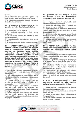 TRT/PE E TRT/RJ
Direito do Trabalho
Renato Saraiva
6
oneroso.
(D) a alteridade está presente apenas nas
relações entre o autônomo e seu contratante.
(E) o trabalho do empregado deve ser eventual, o
do autônomo, constante.
23 - (FCC/PGE-SP/Procurador/2009) 81. No
que atine às fontes do direito do trabalho,
(A) a lei ordinária é fonte material.
(B) a sentença normativa é fonte formal
autônoma.
(C) a convenção coletiva de trabalho é fonte
formal heterônoma.
(D) o acordo coletivo de trabalho é fonte formal
autônoma.
(E) o decreto executivo é fonte formal autônoma.
24 - (FCC/PGE-SP/Procurador/2009) 83.
Firmado contrato de prestação de serviços
entre a Administração Pública direta e
empresa de vigilância, sendo ajuizada
reclamatória pelo empregado contra o
empregador e Fazenda do Estado de São
Paulo, segundo entendimento sumulado no
âmbito laboral, embora o tema seja ainda
debatido nas Varas do Trabalho, Tribunais
Regionais e Superior do Trabalho, como,
igualmente, no Supremo Tribunal Federal, é
correto afirmar que a Fazenda do Estado de
São Paulo
(A) não poderá integrar o pólo passivo, pois não
se forma vínculo de emprego entre o Estado e o
empregado.
(B) não poderá integrar o pólo passivo, pois a
relação contratual foi firmada com a empresa de
vigilância.
(C) poderá integrar o pólo passivo, pois há
vínculo de emprego entre o Estado e o
empregado.
(D) poderá integrar o pólo passivo, pois embora
não se forme vínculo de emprego, há
responsabilidade solidária do Estado quanto às
obrigações trabalhistas.
(E) poderá integrar o pólo passivo, pois embora
não se forme vínculo de emprego, há
responsabilidade subsidiária do Estado quanto às
obrigações trabalhistas.
25 - (FCC/TRT-15/Técnico/2009) 23. Quanto
aos Direitos Sociais dos trabalhadores
urbanos e rurais, é INCORRETO afirmar que
(A) o repouso semanal remunerado será
preferencialmente aos domingos.
(B) o salário é irredutível, salvo o disposto em
convenção ou acordo coletivo.
(C) é proibido qualquer trabalho a menores de
dezoito, salvo na condição de aprendiz, a partir
de quatorze anos.
(D) a remuneração do serviço extraordinário
deverá ser superior, no mínimo, em cinquenta por
cento à do normal.
(E) o aviso prévio é proporcional ao tempo de
serviço, sendo no mínimo de trinta dias, nos
termos da lei.
26 - (FCC/TRT-07/Técnico/2009) 23. São
direitos dos trabalhadores urbanos e rurais,
previstos na Constituição Federal, dentre
outros,
(A) assistência gratuita aos filhos e dependentes
desde o nascimento até cinco anos de idade em
creches e pré-escolas.
(B) licença à gestante, sem prejuízo do emprego
e do salário, com a duração de cento e trinta
dias.
(C) proibição de trabalho noturno a menores de
dezesseis anos e de qualquer trabalho a
menores de quatorze anos.
(D) remuneração do trabalho com vínculo
permanente superior à do trabalho avulso.
(E) remuneração do serviço extraordinário
superior, no mínimo, em vinte e cinco por cento à
do normal.
27 - (FCC/TRT-07/Técnico/2009) 41. Aos
empregados domésticos são devidos,
obrigatoriamente, os seguintes direitos:
(A) salário mínimo, irredutibilidade de salário,
licença gestante e aviso prévio.
(B) salário mínimo, irredutibilidade de salário, 13º
salário e FGTS.
(C) salário família, aviso prévio, horas extras e
licença gestante.
(D) seguro contra acidente de trabalho, horas
extras, FGTS e 13º salário.
 
