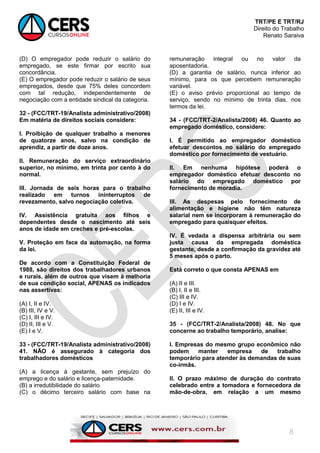 TRT/PE E TRT/RJ
Direito do Trabalho
Renato Saraiva
8
(D) O empregador pode reduzir o salário do
empregado, se este firmar por escrito sua
concordância.
(E) O empregador pode reduzir o salário de seus
empregados, desde que 75% deles concordem
com tal redução, independentemente de
negociação com a entidade sindical da categoria.
32 - (FCC/TRT-19/Analista administrativo/2008)
Em matéria de direitos sociais considere:
I. Proibição de qualquer trabalho a menores
de quatorze anos, salvo na condição de
aprendiz, a partir de doze anos.
II. Remuneração do serviço extraordinário
superior, no mínimo, em trinta por cento à do
normal.
III. Jornada de seis horas para o trabalho
realizado em turnos ininterruptos de
revezamento, salvo negociação coletiva.
IV. Assistência gratuita aos filhos e
dependentes desde o nascimento até seis
anos de idade em creches e pré-escolas.
V. Proteção em face da automação, na forma
da lei.
De acordo com a Constituição Federal de
1988, são direitos dos trabalhadores urbanos
e rurais, além de outros que visem à melhoria
de sua condição social, APENAS os indicados
nas assertivas:
(A) I, II e IV.
(B) III, IV e V.
(C) I, III e IV.
(D) II, III e V.
(E) I e V.
33 - (FCC/TRT-19/Analista administrativo/2008)
41. NÃO é assegurado à categoria dos
trabalhadores domésticos
(A) a licença à gestante, sem prejuízo do
emprego e do salário e licença-paternidade.
(B) a irredutibilidade do salário.
(C) o décimo terceiro salário com base na
remuneração integral ou no valor da
aposentadoria.
(D) a garantia de salário, nunca inferior ao
mínimo, para os que percebem remuneração
variável.
(E) o aviso prévio proporcional ao tempo de
serviço, sendo no mínimo de trinta dias, nos
termos da lei.
34 - (FCC/TRT-2/Analista/2008) 46. Quanto ao
empregado doméstico, considere:
I. É permitido ao empregador doméstico
efetuar descontos no salário do empregado
doméstico por fornecimento de vestuário.
II. Em nenhuma hipótese poderá o
empregador doméstico efetuar desconto no
salário do empregado doméstico por
fornecimento de moradia.
III. As despesas pelo fornecimento de
alimentação e higiene não têm natureza
salarial nem se incorporam à remuneração do
empregado para quaisquer efeitos.
IV. É vedada a dispensa arbitrária ou sem
justa causa da empregada doméstica
gestante, desde a confirmação da gravidez até
5 meses após o parto.
Está correto o que consta APENAS em
(A) II e III.
(B) I, II e III.
(C) III e IV.
(D) I e IV.
(E) II, III e IV.
35 - (FCC/TRT-2/Analista/2008) 48. No que
concerne ao trabalho temporário, analise:
I. Empresas do mesmo grupo econômico não
podem manter empresa de trabalho
temporário para atender às demandas de suas
co-irmãs.
II. O prazo máximo de duração do contrato
celebrado entre a tomadora e fornecedora de
mão-de-obra, em relação a um mesmo
 