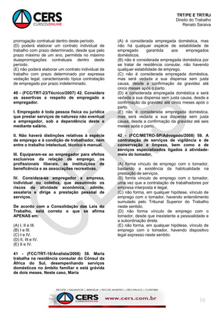 TRT/PE E TRT/RJ
Direito do Trabalho
Renato Saraiva
10
prorrogação contratual dentro deste período.
(D) poderá elaborar um contrato individual de
trabalho com prazo determinado, desde que pelo
prazo máximo de um ano, permitida no máximo
duasprorrogações contratuais dentro deste
período.
(E) não poderá elaborar um contrato individual de
trabalho com prazo determinado por expressa
vedação legal, caracterizando típica contratação
de empregado por prazo indeterminado.
40 - (FCC/TRT-23/Técnico/2007) 42. Considere
as assertivas a respeito de empregado e
empregador.
I. Empregado é toda pessoa física ou jurídica
que prestar serviços de natureza não eventual
a empregador, sob a dependência deste e
mediante salário.
II. Não haverá distinções relativas à espécie
de emprego e à condição de trabalhador, nem
entre o trabalho intelectual, técnico e manual.
III. Equiparam-se ao empregador para efeitos
exclusivos da relação de emprego, os
profissionais liberais, as instituições de
beneficência e as associações recreativas.
IV. Considera-se empregador a empresa,
individual ou coletiva, que assumindo os
riscos da atividade econômica, admite,
assalaria e dirige a prestação pessoal de
serviços.
De acordo com a Consolidação das Leis do
Trabalho, está correto o que se afirma
APENAS em:
(A) I, II e III.
(B) I e III.
(C) I e IV.
(D) II, III e IV.
(E) II e IV.
41 - (FCC/TRT-18/Analista/2008) 38. Maria
trabalha na residência consular do Cônsul da
África do Sul, desempenhando serviços
domésticos no âmbito familiar e está grávida
de dois meses. Neste caso, Maria
(A) é considerada empregada doméstica, mas
não há qualquer espécie de estabilidade de
empregado garantida aos empregados
domésticos.
(B) não é considerada empregada doméstica por
se tratar de residência consular, não havendo
qualquer estabilidade de emprego.
(C) não é considerada empregada doméstica,
mas será vedada a sua dispensa sem justa
causa, desde a confirmação da gravidez até
cinco meses após o parto.
(D) é considerada empregada doméstica e será
vedada a sua dispensa sem justa causa, desde a
confirmação da gravidez até cinco meses após o
parto.
(E) não é considerada empregada doméstica,
mas será vedada a sua dispensa sem justa
causa, desde a confirmação da gravidez até seis
meses após o parto.
42 - (FCC/METRO-SP/Advogado/2008) 59. A
contratação de serviços de vigilância e de
conservação e limpeza, bem como a de
serviços especializados ligados à atividade-
meio do tomador,
(A) forma vínculo de emprego com o tomador,
bastando a existência da habitualidade na
prestação de serviços.
(B) forma vínculo de emprego com o tomador,
uma vez que a contratação de trabalhadores por
empresa interposta é ilegal.
(C) não forma, em qualquer hipótese, vínculo de
emprego com o tomador, havendo entendimento
sumulado pelo Tribunal Superior do Trabalho
neste sentido.
(D) não forma vínculo de emprego com o
tomador, desde que inexistente a pessoalidade e
a subordinação direta.
(E) não forma, em qualquer hipótese, vínculo de
emprego com o tomador, havendo dispositivo
legal expresso neste sentido.
 