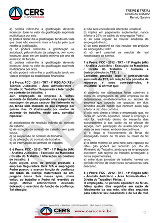 TRT/PE E TRT/RJ
Direito do Trabalho
Renato Saraiva
12
a) poderá retirar-lhe a gratificação devendo
indenizar José no valor da gratificação suprimida
multiplicada por seis.
b) poderá retirar-lhe a gratificação, tendo em vista
que José não exercerá mais a função pela qual
recebe a gratificação.
c) só poderá retirar-lhe a gratificação se
autorizado pelo sindicato da categoria, bem como
indenizar José em um salário mínimo por ano de
exercício da função.
d) poderá retirar-lhe a gratificação devendo
indenizar José no valor da gratificação suprimida
multiplicada por onze.
e) não poderá retirar-lhe a gratificação tendo em
vista o princípio da estabilidade financeira.
5 -( Prova: FCC - 2011 - TRT - 4ª REGIÃO (RS) -
Técnico Judiciário - Área Administrativa /
Direito do Trabalho / Suspensão e Interrupção
no contrato de trabalho; )
Jair, empregado da empresa Z, sofreu
acidente de trabalho quando uma máquina de
montagem de peças causou- lhe ferimento no
pé, tendo sido afastado de seu emprego por
quinze dias. O afastamento por motivo de
acidente de trabalho, neste caso, constitui
hipótese:
a) autorizadora de rescisão indireta do contrato
de trabalho.
b) de extinção do contrato de trabalho sem justa
causa.
c) de suspensão do contrato de trabalho.
d) de alteração do contrato de trabalho.
e) de interrupção do contrato de trabalho.
6 -( Prova: FCC - 2012 - TRT - 11ª Região (AM)
- Analista Judiciário - Execução de Mandados
/ Direito do Trabalho / Alterações no contrato
de trabalho; )
Após alguns anos de serviço prestado a
empresa Seguradora Beta S/A o empregado
Pedro passou a exercer função de confiança
em razão da licença maternidade da em-
pregada Joana. Seis meses após, Joana
voltou ao trabalho e Pedro foi revertido ao
cargo efetivo anteriormente ocupado,
deixando o exercício da função de confiança.
Tal situação:
a) não será considerada alteração unilateral.
b) implica em pagamento suplementar, nunca
inferior a 25% do salário do empregado Pedro.
c) só será regular se houver anuência do
empregado Pedro.
d) só será possível se não resultar em prejuízo
ao empregado Pedro.
e) só será possível se resultar de real
necessidade de serviço.
7 -( Prova: FCC - 2012 - TRT - 11ª Região (AM)
- Analista Judiciário - Execução de Mandados
/ Direito do Trabalho / Súmulas e
Jurisprudência do TST; )
Conforme previsão legal e jurisprudência
sumulada do TST, em relação aos períodos de
repousos e suas consequências, é
INCORRETO afirmar que:
a) poderão ser concedidas férias coletivas a
todos os empregados de uma empresa ou de
determinados estabelecimentos ou setores da
empresa que poderão ser gozadas em dois
períodos anuais desde que nenhum deles seja
inferior a dez dias corridos.
b) não terá direito a férias o empregado que, no
curso do período aquisitivo, deixar o emprego e
não for readmitido dentro de sessenta dias
subsequentes à sua saída ou se afastar do
serviço, com percepção de auxílio-doença por
mais de seis meses, embora descontínuos.
c) é ilegal o fracionamento de férias do
empregado menor de 18 anos ou maior de 50
anos.
d) o limite mínimo de uma hora para repouso ou
refei- ção poderá ser reduzido por ato do
Ministério do Trabalho, ainda que os empregados
estiverem sob regime de trabalho prorrogado a
horas suplementares.
e) entre duas jornadas de trabalho haverá um
período mínimo de onze horas consecutivas para
descanso.
8 -( Prova: FCC - 2012 - TRT - 11ª Região (AM)
- Analista Judiciário - Área Administrativa /
Direito do Trabalho / Férias; )
O empregado, no período aquisitivo de férias,
faltou quatro dias seguidos em razão de
falecimento da sua mãe, oito dias seguidos
para celebrar seu casamento e de lua de mel,
 