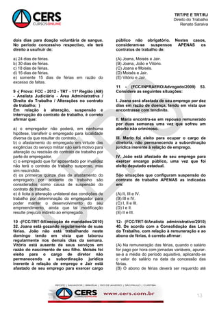 TRT/PE E TRT/RJ
Direito do Trabalho
Renato Saraiva
13
dois dias para doação voluntária de sangue.
No período concessivo respectivo, ele terá
direito a usufruir de:
a) 24 dias de férias.
b) 30 dias de férias.
c) 18 dias de férias.
d) 16 dias de férias.
e) somente 15 dias de férias em razão do
excesso de faltas.
9 -( Prova: FCC - 2012 - TRT - 11ª Região (AM)
- Analista Judiciário - Área Administrativa /
Direito do Trabalho / Alterações no contrato
de trabalho; )
Em relação à alteração, suspensão e
interrupção do contrato de trabalho, é correto
afirmar que:
a) o empregador não poderá, em nenhuma
hipótese, transferir o empregado para localidade
diversa da que resultar do contrato.
b) o afastamento do empregado em virtude das
exigências do serviço militar não será motivo para
alteração ou rescisão do contrato de trabalho por
parte do empregador.
c) o empregado que for aposentado por invalidez
não terá o contrato de trabalho suspenso, mas
sim rescindido.
d) os primeiros quinze dias de afastamento do
empregado por acidente de trabalho são
considerados como causa de suspensão do
contrato de trabalho.
e) é lícita a alteração unilateral das condições de
trabalho por determinação do empregador para
poder manter o desenvolvimento do seu
empreendimento, ainda que tal modificação
resulte prejuízo indireto ao empregado.
10 -(FCC/TRT-9/Execução de mandados/2010)
32. Joana está gozando regularmente de suas
férias. João não está trabalhando neste
domingo tendo em vista que laborou
regularmente nos demais dias da semana.
Vitório está ausente de seus serviços em
razão do nascimento de seu filho. Moisés foi
eleito para o cargo de diretor não
permanecendo a subordinação jurídica
inerente à relação de emprego e Jair está
afastado de seu emprego para exercer cargo
público não obrigatório. Nestes casos,
consideram-se suspensos APENAS os
contratos de trabalho de:
(A) Joana, Moisés e Jair.
(B) Joana, João e Vitório.
(C) Joana e Moisés.
(D) Moisés e Jair.
(E) Vitório e Jair.
11 - (FCC/INFRAERO/Advogado/2009) 53.
Considere as seguintes situações:
I. Joana será afastada de seu emprego por dez
dias em razão de doença, tendo em vista que
encontrasse com tendinite.
II. Maria encontra-se em repouso remunerado
por duas semanas uma vez que sofreu um
aborto não criminoso.
III. Mario foi eleito para ocupar o cargo de
diretoria, não permanecendo a subordinação
jurídica inerente à relação de emprego.
IV. João está afastado de seu emprego para
exercer encargo público, uma vez que foi
eleito deputado estadual.
São situações que configuram suspensão do
contrato de trabalho APENAS as indicadas
em:
(A) II, III e IV.
(B) III e IV.
(C) I, II e III.
(D) I e II.
(E) II e III.
12- (FCC/TRT-9/Analista administrativo/2010)
40. De acordo com a Consolidação das Leis
do Trabalho, com relação à remuneração e ao
abono de férias, é correto afirmar:
(A) Na remuneração das férias, quando o salário
for pago por hora com jornadas variáveis, apurar-
se-á a média do período aquisitivo, aplicando-se
o valor do salário na data da concessão das
férias.
(B) O abono de férias deverá ser requerido até
 