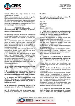 TRT/PE E TRT/RJ
Direito do Trabalho
Renato Saraiva
15
serviço efetivo tão logo cesse a causa
suspensiva do contrato.
(D) o empregado preserva o direito de ganhar
remuneração, mesmo sem prestar serviços.
(E) o período de paralisação deve ser computado
no tempo de serviço efetivo do trabalhador para a
aquisição de vantagens previstas na lei como a
indenização por despedida injusta
18 - (FCC/TRT-16/Execução de
mandados/2009) 40. Com relação as férias é
INCORRETO afirmar que:
(A) As férias coletivas poderão ser fracionadas
em dois períodos por ano, sendo que cada um
deles não poderá ser inferior a quinze dias
corridos.
(B) A indenização pelo não-deferimento das
férias no tempo oportuno será calculada com
base na remuneração devida ao empregado na
época da reclamação ou, se for o caso, na da
extinção do contrato.
(C) O empregador não precisa consultar os
empregados sobre a data em que as férias
coletivas serão concedidas.
(D) O empregador terá que comunicar ao órgão
local do Ministério do Trabalho, com
antecedência mínima de quinze dias, as datas de
início e fim das férias coletivas.
(E) Os trabalhadores menores de dezoito anos e
maiores de cinquenta têm direito de gozar as
férias de uma só vez.
19 - (FCC/TRT-15/Analista administrativo/2009)
50. Considere as seguintes hipóteses:
I. O período entre o afastamento e o retorno
do trabalhador ao emprego em razão do
cancelamento de aposentadoria por invalidez.
II. O período em que o empregado ficou
afastado do emprego em prisão aguardando
julgamento da justiça comum em razão da
prática de crime.
III. A ausência do empregado no dia 1o de
maio em razão do feriado do dia do trabalho.
IV. O afastamento do empregado para
participar de atividade do Conselho Curador
do FGTS.
São hipóteses de suspensão do contrato de
trabalho as indicadas SOMENTE em:
(A) I e II.
(B) I, II e IV.
(C) III e IV.
(D) II e III.
(E) I, III e IV.
20 - (FCC/TRT-7/Execução de mandados/2009)
53. É considerada hipótese de suspensão do
contrato de trabalho, quando o empregado:
(A) deixa de comparecer ao serviço por três dias
consecutivos em razão de casamento.
(B) deixa de se apresentar ao serviço, pelo tempo
que se fizer necessário, quando tiver que
comparecer em juízo.
(C) se afasta de seu serviço para desempenho
de encargo público.
(D) deixa de comparecer ao serviço para realizar,
comprovadamente, exame vestibular para
ingresso em estabelecimento de ensino superior.
(E) se encontra no gozo de férias.
21 - (FCC/TRT-16/Técnico/2009) 46. Benedito,
técnico judiciário, pretende entrar em gozo de
férias em parcelas. Nesse caso, é certo que,
(A) as férias não podem ser parceladas, mas
permitido o gozo de vinte dias e a indenização de
dez dias.
(B) no parcelamento de férias, o servidor não
receberá o valor do adicional de um terço dos
vencimentos.
(C) as férias poderão ser parceladas em até três
etapas, sendo imprescindíveis o pedido do
servidor e o interesse da administração pública.
(D) o parcelamento de férias é permitido, desde
que em duas parcelas, em períodos de quinze
dias e a critério da administração pública.
(E) estando em gozo de férias parceladas, elas
podem ser interrompidas, desde que por motivo
relevante apresentado pelo servidor.
22 - (FCC/TRT-15/Técnico/2009) 43. Marta,
Mario e Miguel são empregados da empresa
TEBAS. Marta teve um aborto espontâneo
 