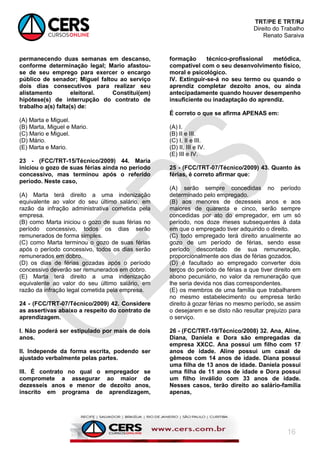 TRT/PE E TRT/RJ
Direito do Trabalho
Renato Saraiva
16
permanecendo duas semanas em descanso,
conforme determinação legal; Mario afastou-
se de seu emprego para exercer o encargo
público de senador; Miguel faltou ao serviço
dois dias consecutivos para realizar seu
alistamento eleitoral. Constitui(em)
hipótese(s) de interrupção do contrato de
trabalho a(s) falta(s) de:
(A) Marta e Miguel.
(B) Marta, Miguel e Mario.
(C) Mario e Miguel.
(D) Mário.
(E) Marta e Mario.
23 - (FCC/TRT-15/Técnico/2009) 44. Maria
iniciou o gozo de suas férias ainda no período
concessivo, mas terminou após o referido
período. Neste caso,
(A) Marta terá direito a uma indenização
equivalente ao valor do seu último salário, em
razão da infração administrativa cometida pela
empresa.
(B) como Marta iniciou o gozo de suas férias no
período concessivo, todos os dias serão
remunerados de forma simples.
(C) como Marta terminou o gozo de suas férias
após o período concessivo, todos os dias serão
remunerados em dobro.
(D) os dias de férias gozadas após o período
concessivo deverão ser remunerados em dobro.
(E) Marta terá direito a uma indenização
equivalente ao valor do seu último salário, em
razão da infração legal cometida pela empresa.
24 - (FCC/TRT-07/Técnico/2009) 42. Considere
as assertivas abaixo a respeito do contrato de
aprendizagem.
I. Não poderá ser estipulado por mais de dois
anos.
II. Independe da forma escrita, podendo ser
ajustado verbalmente pelas partes.
III. É contrato no qual o empregador se
compromete a assegurar ao maior de
dezesseis anos e menor de dezoito anos,
inscrito em programa de aprendizagem,
formação técnico-profissional metódica,
compatível com o seu desenvolvimento físico,
moral e psicológico.
IV. Extinguir-se-á no seu termo ou quando o
aprendiz completar dezoito anos, ou ainda
antecipadamente quando houver desempenho
insuficiente ou inadaptação do aprendiz.
É correto o que se afirma APENAS em:
(A) I.
(B) II e III.
(C) I, II e III.
(D) II, III e IV.
(E) III e IV.
25 - (FCC/TRT-07/Técnico/2009) 43. Quanto às
férias, é correto afirmar que:
(A) serão sempre concedidas no período
determinado pelo empregado.
(B) aos menores de dezesseis anos e aos
maiores de quarenta e cinco, serão sempre
concedidas por ato do empregador, em um só
período, nos doze meses subsequentes à data
em que o empregado tiver adquirido o direito.
(C) todo empregado terá direito anualmente ao
gozo de um período de férias, sendo esse
período descontado de sua remuneração,
proporcionalmente aos dias de férias gozados.
(D) é facultado ao empregado converter dois
terços do período de férias a que tiver direito em
abono pecuniário, no valor da remuneração que
lhe seria devida nos dias correspondentes.
(E) os membros de uma família que trabalharem
no mesmo estabelecimento ou empresa terão
direito à gozar férias no mesmo período, se assim
o desejarem e se disto não resultar prejuízo para
o serviço.
26 - (FCC/TRT-19/Técnico/2008) 32. Ana, Aline,
Diana, Daniela e Dora são empregadas da
empresa XXCC. Ana possui um filho com 17
anos de idade. Aline possui um casal de
gêmeos com 14 anos de idade. Diana possui
uma filha de 13 anos de idade. Daniela possui
uma filha de 11 anos de idade e Dora possui
um filho inválido com 33 anos de idade.
Nesses casos, terão direito ao salário-família
apenas,
 