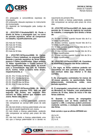 TRT/PE E TRT/RJ
Direito do Trabalho
Renato Saraiva
18
(C) pressupõe a concordância expressa do
empregado.
(D) pressupõe cláusula expressa no instrumento
de incorporação.
(E) depende de homologação pela Justiça do
Trabalho.
32 - (FCC/TRT-17/Analista/2007) 52. Perde o
direito às férias o empregado que, no curso
do período aquisitivo, deixar de comparecer
no trabalho, injustificadamente, por:
(A) mais de 10 dias.
(B) mais de 15 dias.
(C) mais de 28 dias.
(D) 30 dias.
(E) mais de 32 dias.
33 - (FCC/TRT-19/Técnico/2008) 33. Carlos,
César e Cícero trabalham na empresa DDAA.
Durante o período aquisitivo de férias Carlos
possuiu 5 faltas injustificadas, César possuiu
12 faltas injustificadas e Cícero possuiu 8
faltas injustificadas. Nesses casos, de acordo
com a Consolidação das Leis do Trabalho
(CLT), Carlos, César e Cícero terão direito,
respectivamente, a:
(A) 24, 18 e 12 dias de férias.
(B) 30, 24 e 18 dias de férias.
(C) 24, 18 e 18 dias de férias.
(D) 30, 24 e 24 dias de férias.
(E) 30, 24 e 15 dias de férias.
34 - (FCC/TRT-19/Técnico/2008) 39. Mário,
empregado da empresa TITO, será pai pela
segunda vez. Porém, seu segundo filho
nascerá da união estável que mantém com
Joana. Neste caso, Mário:
(A) terá direito a licença paternidade, podendo
não comparecer ao serviço pelo prazo de sete
dias.
(B) não terá direito a licença paternidade uma vez
que não é casado legalmente com Joana.
(C) terá direito a licença paternidade, podendo
não comparecer ao serviço pelo prazo de três
dias.
(D) não terá direito a licença paternidade uma
vez que a licença paternidade só é devida no
nascimento do primeiro filho.
(E) terá direito a licença paternidade, podendo
não comparecer ao serviço pelo prazo de cinco
dias.
35 - (FCC/TRT-23/Técnico/2007) 43. Após cada
período de 12 meses de vigência do contrato
de trabalho, o empregado terá direito a férias
de:
(A) 28 dias corridos, quando houver tido de 6 a
14 faltas injustificadas.
(B) 24 dias corridos, quando houver tido de 6 a
14 faltas injustificadas.
(C) 18 dias corridos quando houver tido de 6 a 14
faltas injustificadas.
(D) 18 dias corridos quando houver tido de 24 a
32 faltas injustificadas.
(E) 15 dias corridos quando houver tido de 24 a
32 faltas injustificadas.
36 - (FCC/TRT-23/Técnico/2007) 46. Considere
as assertivas a respeito das férias coletivas.
I. Em regra, as férias coletivas poderão ser
concedidas em dois períodos anuais, desde
que nenhum deles seja inferior a 10 dias
corridos.
II. Os empregados contratados há menos de
12 meses gozarão, na oportunidade, férias
proporcionais, iniciando-se, então, novo
período aquisitivo.
III. O empregador comunicará ao órgão local
do Ministério do Trabalho, com antecedência
mínima de 10 dias, datas de início e fim das
férias coletivas.
IV. Quando o número de empregados
contemplados com as férias coletivas for
superior a 200, a empresa poderá promover,
mediante carimbo, a anotação da concessão
das férias.
Está correto o que se afirma APENAS em:
(A) I e IV.
(B) I, II e III.
(C) I e II.
 
