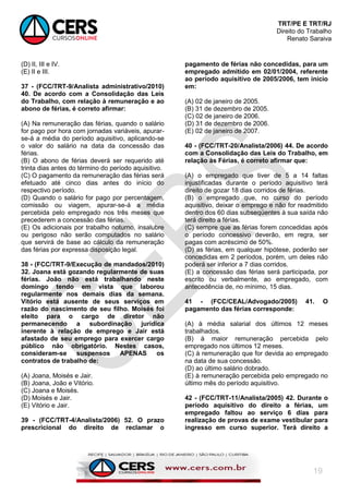 TRT/PE E TRT/RJ
Direito do Trabalho
Renato Saraiva
19
(D) II, III e IV.
(E) II e III.
37 - (FCC/TRT-9/Analista administrativo/2010)
40. De acordo com a Consolidação das Leis
do Trabalho, com relação à remuneração e ao
abono de férias, é correto afirmar:
(A) Na remuneração das férias, quando o salário
for pago por hora com jornadas variáveis, apurar-
se-á a média do período aquisitivo, aplicando-se
o valor do salário na data da concessão das
férias.
(B) O abono de férias deverá ser requerido até
trinta dias antes do término do período aquisitivo.
(C) O pagamento da remuneração das férias será
efetuado até cinco dias antes do início do
respectivo período.
(D) Quando o salário for pago por percentagem,
comissão ou viagem, apurar-se-á a média
percebida pelo empregado nos três meses que
precederem a concessão das férias.
(E) Os adicionais por trabalho noturno, insalubre
ou perigoso não serão computados no salário
que servirá de base ao cálculo da remuneração
das férias por expressa disposição legal.
38 - (FCC/TRT-9/Execução de mandados/2010)
32. Joana está gozando regularmente de suas
férias. João não está trabalhando neste
domingo tendo em vista que laborou
regularmente nos demais dias da semana.
Vitório está ausente de seus serviços em
razão do nascimento de seu filho. Moisés foi
eleito para o cargo de diretor não
permanecendo a subordinação jurídica
inerente à relação de emprego e Jair está
afastado de seu emprego para exercer cargo
público não obrigatório. Nestes casos,
consideram-se suspensos APENAS os
contratos de trabalho de:
(A) Joana, Moisés e Jair.
(B) Joana, João e Vitório.
(C) Joana e Moisés.
(D) Moisés e Jair.
(E) Vitório e Jair.
39 - (FCC/TRT-4/Analista/2006) 52. O prazo
prescricional do direito de reclamar o
pagamento de férias não concedidas, para um
empregado admitido em 02/01/2004, referente
ao período aquisitivo de 2005/2006, tem início
em:
(A) 02 de janeiro de 2005.
(B) 31 de dezembro de 2005.
(C) 02 de janeiro de 2006.
(D) 31 de dezembro de 2006.
(E) 02 de janeiro de 2007.
40 - (FCC/TRT-20/Analista/2006) 44. De acordo
com a Consolidação das Leis do Trabalho, em
relação às Férias, é correto afirmar que:
(A) o empregado que tiver de 5 a 14 faltas
injustificadas durante o período aquisitivo terá
direito de gozar 18 dias corridos de férias.
(B) o empregado que, no curso do período
aquisitivo, deixar o emprego e não for readmitido
dentro dos 60 dias subseqüentes à sua saída não
terá direito a férias.
(C) sempre que as férias forem concedidas após
o período concessivo deverão, em regra, ser
pagas com acréscimo de 50%.
(D) as férias, em qualquer hipótese, poderão ser
concedidas em 2 períodos, porém, um deles não
poderá ser inferior a 7 dias corridos.
(E) a concessão das férias será participada, por
escrito ou verbalmente, ao empregado, com
antecedência de, no mínimo, 15 dias.
41 - (FCC/CEAL/Advogado/2005) 41. O
pagamento das férias corresponde:
(A) à média salarial dos últimos 12 meses
trabalhados.
(B) à maior remuneração percebida pelo
empregado nos últimos 12 meses.
(C) à remuneração que for devida ao empregado
na data de sua concessão.
(D) ao último salário dobrado.
(E) à remuneração percebida pelo empregado no
último mês do período aquisitivo.
42 - (FCC/TRT-11/Analista/2005) 42. Durante o
período aquisitivo do direito a férias, um
empregado faltou ao serviço 6 dias para
realização de provas de exame vestibular para
ingresso em curso superior. Terá direito a
 