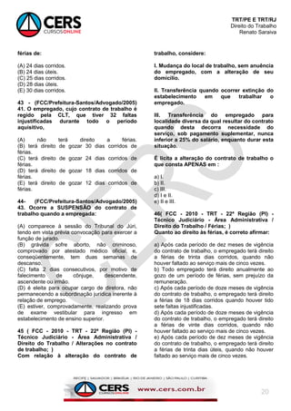 TRT/PE E TRT/RJ
Direito do Trabalho
Renato Saraiva
20
férias de:
(A) 24 dias corridos.
(B) 24 dias úteis.
(C) 25 dias corridos.
(D) 28 dias úteis.
(E) 30 dias corridos.
43 - (FCC/Prefeitura-Santos/Advogado/2005)
41. O empregado, cujo contrato de trabalho é
regido pela CLT, que tiver 32 faltas
injustificadas durante todo o período
aquisitivo,
(A) não terá direito a férias.
(B) terá direito de gozar 30 dias corridos de
férias.
(C) terá direito de gozar 24 dias corridos de
férias.
(D) terá direito de gozar 18 dias corridos de
férias.
(E) terá direito de gozar 12 dias corridos de
férias.
44- (FCC/Prefeitura-Santos/Advogado/2005)
43. Ocorre a SUSPENSÃO do contrato de
trabalho quando a empregada:
(A) comparece à sessão do Tribunal do Júri,
tendo em vista prévia convocação para exercer a
função de jurado.
(B) grávida sofre aborto, não criminoso,
comprovado por atestado médico oficial, e,
conseqüentemente, tem duas semanas de
descanso.
(C) falta 2 dias consecutivos, por motivo de
falecimento de cônjuge, descendente,
ascendente ou irmão.
(D) é eleita para ocupar cargo de diretora, não
permanecendo a subordinação jurídica inerente à
relação de emprego.
(E) estiver, comprovadamente, realizando prova
de exame vestibular para ingresso em
estabelecimento de ensino superior.
45 ( FCC - 2010 - TRT - 22ª Região (PI) -
Técnico Judiciário - Área Administrativa /
Direito do Trabalho / Alterações no contrato
de trabalho; )
Com relação à alteração do contrato de
trabalho, considere:
I. Mudança do local de trabalho, sem anuência
do empregado, com a alteração de seu
domicílio.
II. Transferência quando ocorrer extinção do
estabelecimento em que trabalhar o
empregado.
III. Transferência do empregado para
localidade diversa da qual resultar do contrato
quando desta decorra necessidade do
serviço, sob pagamento suplementar, nunca
inferior a 25% do salário, enquanto durar esta
situação.
É lícita a alteração do contrato de trabalho o
que consta APENAS em :
a) I.
b) II.
c) III.
d) I e II.
e) II e III.
46( FCC - 2010 - TRT - 22ª Região (PI) -
Técnico Judiciário - Área Administrativa /
Direito do Trabalho / Férias; )
Quanto ao direito às férias, é correto afirmar:
a) Após cada período de dez meses de vigência
do contrato de trabalho, o empregado terá direito
a férias de trinta dias corridos, quando não
houver faltado ao serviço mais de cinco vezes.
b) Todo empregado terá direito anualmente ao
gozo de um período de férias, sem prejuízo da
remuneração.
c) Após cada período de doze meses de vigência
do contrato de trabalho, o empregado terá direito
a férias de 18 dias corridos quando houver tido
sete faltas injustificadas.
d) Após cada período de doze meses de vigência
do contrato de trabalho, o empregado terá direito
a férias de vinte dias corridos, quando não
houver faltado ao serviço mais de cinco vezes.
e) Após cada período de dez meses de vigência
do contrato de trabalho, o empregado terá direito
a férias de trinta dias úteis, quando não houver
faltado ao serviço mais de cinco vezes.
 