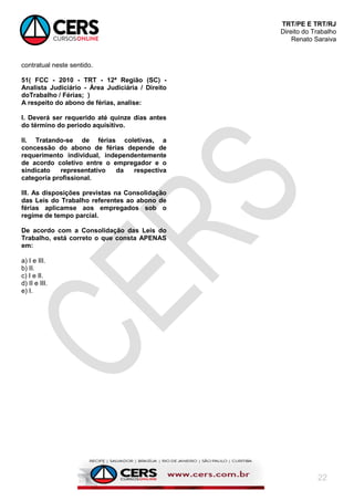 TRT/PE E TRT/RJ
Direito do Trabalho
Renato Saraiva
22
contratual neste sentido.
51( FCC - 2010 - TRT - 12ª Região (SC) -
Analista Judiciário - Área Judiciária / Direito
doTrabalho / Férias; )
A respeito do abono de férias, analise:
I. Deverá ser requerido até quinze dias antes
do término do período aquisitivo.
II. Tratando-se de férias coletivas, a
concessão do abono de férias depende de
requerimento individual, independentemente
de acordo coletivo entre o empregador e o
sindicato representativo da respectiva
categoria profissional.
III. As disposições previstas na Consolidação
das Leis do Trabalho referentes ao abono de
férias aplicamse aos empregados sob o
regime de tempo parcial.
De acordo com a Consolidação das Leis do
Trabalho, está correto o que consta APENAS
em:
a) I e III.
b) II.
c) I e II.
d) II e III.
e) I.
 