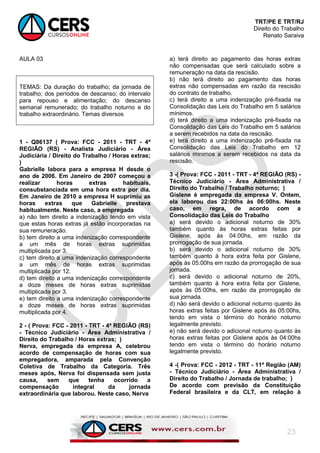 TRT/PE E TRT/RJ
Direito do Trabalho
Renato Saraiva
23
AULA 03
TEMAS: Da duração do trabalho; da jornada de
trabalho; dos períodos de descanso; do intervalo
para repouso e alimentação; do descanso
semanal remunerado; do trabalho noturno e do
trabalho extraordinário. Temas diversos
1 - Q86137 ( Prova: FCC - 2011 - TRT - 4ª
REGIÃO (RS) - Analista Judiciário - Área
Judiciária / Direito do Trabalho / Horas extras;
)
Gabrielle labora para a empresa H desde o
ano de 2006. Em Janeiro de 2007 começou a
realizar horas extras habituais,
consubstanciada em uma hora extra por dia.
Em Janeiro de 2010 a empresa H suprimiu as
horas extras que Gabrielle prestava
habitualmente. Neste caso, a empregada
a) não tem direito a indenização tendo em vista
que estas horas extras já estão incorporadas na
sua remuneração.
b) tem direito a uma indenização correspondente
a um mês de horas extras suprimidas
multiplicada por 3.
c) tem direito a uma indenização correspondente
a um mês de horas extras suprimidas
multiplicada por 12.
d) tem direito a uma indenização correspondente
a doze meses de horas extras suprimidas
multiplicada por 3.
e) tem direito a uma indenização correspondente
a doze meses de horas extras suprimidas
multiplicada por 4.
2 - ( Prova: FCC - 2011 - TRT - 4ª REGIÃO (RS)
- Técnico Judiciário - Área Administrativa /
Direito do Trabalho / Horas extras; )
Nerva, empregada da empresa A, celebrou
acordo de compensação de horas com sua
empregadora, amparada pela Convenção
Coletiva de Trabalho da Categoria. Três
meses após, Nerva foi dispensada sem justa
causa, sem que tenha ocorrido a
compensação integral da jornada
extraordinária que laborou. Neste caso, Nerva
a) terá direito ao pagamento das horas extras
não compensadas que será calculado sobre a
remuneração na data da rescisão.
b) não terá direito ao pagamento das horas
extras não compensadas em razão da rescisão
do contrato de trabalho.
c) terá direito a uma indenização pré-fixada na
Consolidação das Leis do Trabalho em 5 salários
mínimos.
d) terá direito a uma indenização pré-fixada na
Consolidação das Leis do Trabalho em 5 salários
a serem recebidos na data da rescisão.
e) terá direito a uma indenização pré-fixada na
Consolidação das Leis do Trabalho em 12
salários mínimos a serem recebidos na data da
rescisão.
3 -( Prova: FCC - 2011 - TRT - 4ª REGIÃO (RS) -
Técnico Judiciário - Área Administrativa /
Direito do Trabalho / Trabalho noturno; )
Gislene é empregada da empresa V. Ontem,
ela laborou das 22:00hs às 06:00hs. Neste
caso, em regra, de acordo com a
Consolidação das Leis do Trabalho
a) será devido o adicional noturno de 30%
também quanto às horas extras feitas por
Gislene, após às 04:00hs, em razão da
prorrogação de sua jornada.
b) será devido o adicional noturno de 30%
também quanto à hora extra feita por Gislene,
após às 05:00hs em razão da prorrogação de sua
jornada.
c) será devido o adicional noturno de 20%,
também quanto à hora extra feita por Gislene,
após às 05:00hs, em razão da prorrogação de
sua jornada.
d) não será devido o adicional noturno quanto às
horas extras feitas por Gislene após às 05:00hs,
tendo em vista o término do horário noturno
legalmente previsto.
e) não será devido o adicional noturno quanto às
horas extras feitas por Gislene após às 04:00hs
tendo em vista o término do horário noturno
legalmente previsto.
4 -( Prova: FCC - 2012 - TRT - 11ª Região (AM)
- Técnico Judiciário - Área Administrativa /
Direito do Trabalho / Jornada de trabalho; )
De acordo com previsão da Constituição
Federal brasileira e da CLT, em relação à
 