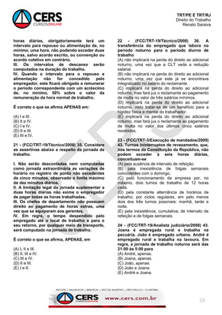 TRT/PE E TRT/RJ
Direito do Trabalho
Renato Saraiva
28
horas diárias, obrigatoriamente terá um
intervalo para repouso ou alimentação de, no
mínimo, uma hora, não podendo exceder duas
horas, salvo acordo escrito, ou convenção ou
acordo coletivo em contrário.
III. Os intervalos de descanso serão
computados na duração do trabalho.
IV. Quando o intervalo para o repouso e
alimentação não for concedido pelo
empregador, este ficará obrigado a remunerar
o período correspondente com um acréscimo
de, no mínimo, 50% sobre o valor da
remuneração da hora normal de trabalho.
É correto o que se afirma APENAS em:
(A) I e III.
(B) II e IV.
(C) I e IV.
(D) II e III.
(E) III e IV.
21 - (FCC/TRT-19/Técnico/2008) 35. Considere
as assertivas abaixo a respeito da jornada de
trabalho.
I. Não serão descontadas nem computadas
como jornada extraordinária as variações de
horário no registro de ponto não excedentes
de cinco minutos, observado o limite máximo
de dez minutos diários.
II. A limitação legal da jornada suplementar a
duas horas diárias não exime o empregador
de pagar todas as horas trabalhadas.
III. Os chefes de departamento não possuem
direito ao pagamento de horas extras, uma
vez que se equiparam aos gerentes.
IV. Em regra, o tempo despendido pelo
empregado até o local de trabalho e para o
seu retorno, por qualquer meio de transporte,
será computado na jornada de trabalho.
É correto o que se afirma, APENAS, em
(A) I, II e III.
(B) II, III e IV.
(C) III e IV.
(D) II e III.
(E) I e II.
22 - (FCC/TRT-19/Técnico/2008) 36. A
transferência do empregado que labora no
período noturno para o período diurno de
trabalho
(A) não implicará na perda do direito ao adicional
noturno, uma vez que a CLT veda a redução
salarial.
(B) não implicará na perda do direito ao adicional
noturno, uma vez que este já se encontrava
integralizado no salário do reclamante.
(C) implicará na perda do direito ao adicional
noturno, mas fará jus o reclamante ao pagamento
de multa no valor de três salários mínimos.
(D) implicará na perda do direito ao adicional
noturno, visto tratar-se de um benefício para a
higidez física e mental do trabalhador.
(E) implicará na perda do direito ao adicional
noturno, mas fará jus o reclamante ao pagamento
de multa no valor dos últimos cinco salários
recebidos.
23 - (FCC/TRT-3/Execução de mandados/2009)
43. Turnos ininterruptos de revezamento, que,
nos termos da Constituição da República, não
podem exceder a seis horas diárias,
conceituam-se
(A) pela ausência de intervalo de refeição.
(B) pela inexistência de folgas semanais
coincidentes com o domingo.
(C) pelo funcionamento da empresa por, no
máximo, dois turnos de trabalho de 12 horas
cada.
(D) pela constante alternância de horários de
trabalho, por ciclos regulares, em pelo menos
dois dos três turnos possíveis: manhã, tarde e
noite.
(E) pela inexistência, cumulativa, de intervalo de
refeição e de folgas semanais.
24 - (FCC/TRT-19/Analista judiciário/2008) 43.
Joana é empregada rural e trabalha na
pecuária. João é empregado urbano. André é
empregado rural e trabalha na lavoura. Em
regra, a jornada de trabalho noturno será das
21:00 às 5:00 para
(A) André, apenas.
(B) Joana, apenas.
(C) João, apenas.
(D) João e Joana.
(E) André e Joana.
 
