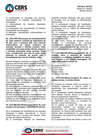TRT/PE E TRT/RJ
Direito do Trabalho
Renato Saraiva
3
b) exclusividade na prestação dos serviços;
eventualidade do trabalho; pessoalidade do
empregador.
c) eventualidade do trabalho; alteridade;
onerosidade.
d) onerosidade; não eventualidade do trabalho;
pessoalidade do empregado.
e) alteridade; habitualidade; impessoalidade do
empregado.
09 - (FCC/TRT-9/Execução de mandados/2010)
34. João celebrou contrato de experiência de
60 dias com a empresa SOL sem cláusula
assecuratória do direito recíproco de
rescisão. Durante o referido contrato, João,
insatisfeito com suas tarefas diárias, requereu
a rescisão antecipada deste contrato. Neste
caso, considerando que não há justa causa
presente na rescisão, de acordo com a
Consolidação das Leis do Trabalho, João
(A) será obrigado a indenizar a empresa SOL dos
prejuízos decorrentes desta rescisão, limitados a
80% da remuneração que João teria direito até o
termino do contrato.
(B) será obrigado a indenizar a empresa SOL dos
prejuízos decorrentes desta rescisão, limitados à
remuneração total a que João teria direito até o
término do contrato.
(C) não terá que indenizar a empresa SOL, tendo
em vista que a rescisão antecipada a
requerimento do empregado é permitida pela
legislação competente.
(D) será obrigado a indenizar a empresa SOL no
montante fixo e estipulado pela Consolidação das
Leis do Trabalho de três salários mínimos
vigentes na data da rescisão.
(E) será obrigado a indenizar a empresa SOL dos
prejuízos decorrentes desta rescisão, limitados à
metade da remuneração a que João teria direito
até o término do contrato.
10- (FCC/METRO-SP/Advogado/2010) 59. Com
relação à terceirização, é INCORRETO afirmar:
(A) A contratação de trabalhadores por empresa
interposta é ilegal, formando-se o vínculo
diretamente com o tomador dos serviços, salvo
no caso de trabalho temporário.
(B) A contratação irregular de trabalhador,
mediante empresa interposta, não gera vínculo
de emprego com os órgãos da administração
pública direta.
(C) A contratação irregular de trabalhador,
mediante empresa interposta, não gera vínculo
de emprego com os órgãos da administração
pública indireta.
(D) A contratação irregular de trabalhador,
mediante empresa interposta, não gera vínculo
de emprego com os órgãos da administração
pública fundacional.
(E) Não forma vínculo de emprego com o
tomador a contratação de serviços
especializados ligados à atividade-meio do
tomador, independentemente da existência ou
não de pessoalidade e de subordinação direta.
11 - (FCC/METRO-SP/Advogado/2010) 60. O
contrato entre a empresa de trabalho
temporário e a empresa tomadora ou cliente,
com relação a um mesmo empregado, em
regra, NÃO poderá exceder de
(A) sessenta dias.
(B) trinta dias.
(C) três meses.
(D) seis meses.
(E) cento e vinte dias.
12 - (FCC/TRT-09/Técnico/2010) 45. Sobre os
direitos sociais, é correto afirmar:
(A) Compete ao sindicato definir os serviços ou
atividades essenciais e disporá sobre o
atendimento das necessidades inadiáveis da
comunidade.
(B) A Constituição Federal estabelece distinção
entre trabalho manual, técnico e intelectual e
entre os profissionais respectivos.
(C) Há proibição de qualquer trabalho a menores
de dezesseis anos, salvo na condição de
aprendiz, a partir de treze anos.
(D) É vedada a criação de mais de uma
organização sindical, em qualquer grau,
representativa de categoria profissional ou
econômica, na mesma base territorial, que será
definida pelos trabalhadores ou empregadores
interessados, não podendo ser inferior à área de
um Estado.
(E) O aposentado filiado tem direito a votar e ser
 