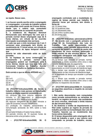 TRT/PE E TRT/RJ
Direito do Trabalho
Renato Saraiva
31
se repete. Nesse caso,
I. se houver acordo escrito entre o empregado
e o empregador, a jornada de trabalho poderá
ser estipulada como sendo de 8 horas diárias,
desde que o salário seja aumentado
proporcionalmente ao aumento da jornada.
II. a existência do Repouso Semanal
Remunerado (aos domingos) faz com que a
jornada normal desse empregado seja de 8
horas diárias, em virtude de ter ocorrido
interrupção na prestação dos serviços.
III. cada vez que o ciclo recomeçar (de 3 em 3
semanas) esse empregado terá direito ao
recebimento de 11 horas extras, em virtude do
descumprimento do lapso temporal mínimo
que
deveria ter sido observado entre as duas
jornadas.
IV. na hipótese de turno ininterrupto de
revezamento a jornada normal dos
empregados poderá ser modificada para 8
horas diárias, desde que isso seja feito por
Convenção Coletiva de Trabalho, Acordo
Coletivo de Trabalho ou Sentença Normativa.
Está correto o que se afirma APENAS em
(A) I.
(B) I e II.
(C) II e III.
(D) III.
(E) III e IV.
34- (FCC/TRT-6/Analista/2006) 49. Sendo o
trabalho noturno mais penoso ao trabalhador,
merece proteção especial consistente em
(A) cômputo da hora noturna reduzida (52
minutos e 30 segundos) e remuneração
acrescida de 20% sobre a hora diurna.
(B) repouso obrigatório de 10 (dez) minutos a
cada 90 (noventa) minutos trabalhados.
(C) proibição do trabalho extraordinário e
remuneração acrescida de 50% sobre a hora
diurna.
(D) jornada limitada a 6 (seis) horas diárias.
(E) período mínimo de 15 (quinze) horas de
descanso entre uma jornada e outra.
35 - (FCC/TRT-6/Analista/2006) 50. O
empregado contratado sob a modalidade do
regime de tempo parcial, que trabalha 18
(dezoito) horas por semana, tem direito a
férias de
(A) 12 (doze) dias.
(B) 14 (quatorze) dias.
(C) 16 (dezesseis) dias.
(D) 24 (vinte e quatro) dias.
(E) 30 (trinta) dias.
36 - (FCC/TRT-9/Analista administrativo/2010)
37. De acordo com o parágrafo primeiro do
artigo 58 da Consolidação das Leis do
Trabalho, “não serão descontadas nem
computadas como jornada extraordinária as
variações de horário no registro de ponto não
excedentes de cinco minutos, observado o
limite máximo de dez minutos diários”. Se o
empregado ultrapassar este limite legal, será
considerada como extra
(A) o tempo que exceder a jornada normal,
descontada a média excedida entre cinco e dez
minutos dentro do mês de pagamento.
(B) o tempo que exceder a jornada normal,
descontados os cinco minutos de tolerância legal.
(C) o tempo que exceder a jornada normal,
descontados os dez minutos de tolerância legal.
(D) a totalidade do tempo que exceder a jornada
normal.
(E) o tempo que exceder a jornada normal,
descontada a média excedida entre cinco e dez
minutos no respectivo dia de labor;
37 - (FCC/TRT-20/Analista/2006) 41. Considere
as seguintes assertivas a respeito da Jornada
de Trabalho:
I. Não serão descontadas nem computadas
como jornada extraordinária as variações de
horário, no registro de ponto, não excedentes
de cinco minutos, observado o limite máximo
de dez minutos diários.
II. Os diretores e chefes de departamento ou
filial estão sujeitos ao regime da jornada de
trabalho prevista na Consolidação das Leis do
Trabalho, fazendo jus ao recebimento das
horas extras laboradas.
III. O tempo despendido pelo empregado até o
local de trabalho e para o seu retorno será
computado na jornada de trabalho, exceto,
 