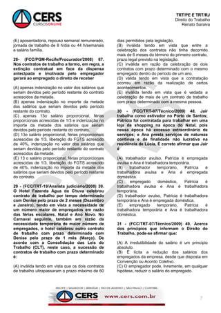 TRT/PE E TRT/RJ
Direito do Trabalho
Renato Saraiva
7
(E) aposentadoria, repouso semanal remunerado,
jornada de trabalho de 8 h/dia ou 44 h/semanais
e salário família.
28- (FCC/PGM-Recife/Procurador/2008) 67.
Nos contratos de trabalho a termo, em regra, a
extinção contratual em face da dispensa
antecipada e imotivada pelo empregador
gerará ao empregado o direito de receber
(A) apenas indenização no valor dos salários que
seriam devidos pelo período restante do contrato
acrescidos da metade.
(B) apenas indenização no importe da metade
dos salários que seriam devidos pelo período
restante do contrato.
(C) apenas 13o salário proporcional, férias
proporcionais acrescidas de 1/3 e indenização no
importe da metade dos salários que seriam
devidos pelo período restante do contrato.
(D) 13o salário proporcional, férias proporcionais
acrescidas de 1/3, liberação do FGTS acrescido
de 40%, indenização no valor dos salários que
seriam devidos pelo período restante do contrato
acrescidos da metade.
(E) 13 o salário proporcional, férias proporcionais
acrescidas de 1/3, liberação do FGTS acrescido
de 40%, indenização no importe da metade dos
salários que seriam devidos pelo período restante
do contrato.
29 - (FCC/TRT-19/Analista judiciário/2008) 39.
O Hotel Fazenda Água da Chuva celebrou
contrato de trabalho por tempo determinado
com Denise pelo prazo de 2 meses (Dezembro
e Janeiro), tendo em vista a necessidade de
um número maior de empregados em razão
das férias escolares, Natal e Ano Novo. No
Carnaval seguinte, também em razão da
necessidade temporária de maior número de
empregados, o hotel celebrou outro contrato
de trabalho com prazo determinado com
Denise pelo prazo de 1 mês (Março). De
acordo com a Consolidação das Leis do
Trabalho (CLT), neste caso, a sucessão de
contratos de trabalho com prazo determinado
é:
(A) inválida tendo em vista que os dois contratos
de trabalho ultrapassaram o prazo máximo de 60
dias permitidos pela legislação.
(B) inválida tendo em vista que entre a
celebração dos contratos não tinha decorrido
mais de 6 meses do término do primeiro contrato,
prazo legal previsto na legislação.
(C) inválida em razão da celebração de dois
contratos com prazo determinado com o mesmo
empregado dentro do período de um ano.
(D) válida tendo em vista que a contratação
ocorreu em razão da realização de certos
acontecimentos.
(E) inválida tendo em vista que é vedada a
celebração de mais de um contrato de trabalho
com prazo determinado com a mesma pessoa.
30 - (FCC/TRT-07/Técnico/2009) 48. Jair
trabalha como estivador no Porto de Santos;
Patrícia foi contratada para trabalhar em uma
loja de shopping na época do Natal, pois
nessa época há excesso extraordinário de
serviços; e Ana presta serviços de natureza
contínua e de finalidade não lucrativa na
residência de Lúcia. É correto afirmar que Jair
é
(A) trabalhador avulso, Patrícia é empregada
avulsa e Ana é trabalhadora temporária.
(B) trabalhador temporário, Patrícia é
trabalhadora avulsa e Ana é empregada
doméstica.
(C) empregado doméstico, Patrícia é
trabalhadora avulsa e Ana é trabalhadora
temporária.
(D) trabalhador avulso, Patrícia é trabalhadora
temporária e Ana é empregada doméstica.
(E) empregado temporário, Patrícia é
trabalhadora temporária e Ana é trabalhadora
doméstica.
31 - (FCC/TRT-07/Técnico/2009) 49. Acerca
dos princípios que informam o Direito do
Trabalho, pode-se afirmar que:
(A) A irredutibilidade do salário é um princípio
absoluto.
(B) É lícita a redução dos salários dos
empregados da empresa, desde que disposta em
Convenção ou Acordo Coletivo.
(C) O empregador pode, livremente, em qualquer
hipótese, reduzir o salário do empregado.
 