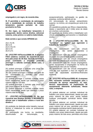 TRT/PE E TRT/RJ
Direito do Trabalho
Renato Saraiva
9
empregado é, em regra, de noventa dias.
III. É permitida a contratação de estrangeiro
sob a modalidade de contrato de trabalho
temporário quando portador de visto
provisório no País.
IV. Em regra, ao trabalhador temporário é
assegurado, dentre outros direitos, adicional
noturno, aviso prévio e o salário-maternidade.
Está correto o que consta APENAS em
(A) I, II e III.
(B) I e II.
(C) II, III e IV.
(D) I e IV.
(E) II e IV.
36 - (FCC/TRT-19/Técnico/2008) 38. A empresa
FIGA celebrou contrato de experiência com
Ana pelo prazo de 30 dias. Quando terminar o
prazo contratado a empresa pretende
prorrogar o referido contrato. Neste caso, a
empresa:
(A) poderá prorrogar o contrato uma única vez
pelo prazo máximo de 60 dias.
(B) não poderá prorrogar o contrato sob pena de
ser considerado o contrato por prazo
indeterminado.
(C) poderá prorrogar o contrato quantas vezes
forem necessárias desde que obedeça o prazo
máximo total de 120 dias.
(D) poderá prorrogar o contrato uma única vez
pelo prazo máximo de 90 dias.
(E) poderá prorrogar o contrato quantas vezes
forem necessárias desde que obedeça o prazo
máximo total de 90 dias.
37 - (FCC/TRT-18/Técnico/2008) 23. No que
concerne aos Direitos Sociais, é INCORRETO
afirmar que o trabalhador urbano e rural tem
direito a:
(A) proibição de distinção entre trabalho manual,
técnico e intelectual ou entre os profissionais
respectivos.
(B) participação nos lucros, ou resultados,
desvinculada da remuneração, e,
excepcionalmente, participação na gestão da
empresa, conforme definido em lei.
(C) remuneração do serviço extraordinário
superior, no mínimo, em cinqüenta por cento à do
normal.
(D) assistência gratuita aos filhos e dependentes,
desde o nascimento até 3 (três) anos de idade
em creches e pré-escolas.
(E) igualdade de direitos entre o trabalhador com
vínculo empregatício permanente e o trabalhador
avulso.
38 - (FCC/TRT-18/Técnico/2008) 35. Os
“turmeiros” ou “gatos” que agenciam o
trabalho do “bóia-fria”:
(A) não estabelecem com ele vínculo
empregatício, não sendo equiparados a
empregador.
(B) estabelecem com ele vínculo empregatício
em razão da subordinação jurídica existente.
(C) estabelecem com ele vínculo empregatício
em razão da subordinação econômica existente.
(D) estabelecem com ele vínculo empregatício,
sendo equiparados a empregador na forma da
Consolidação das Leis do Trabalho.
(E) estabelecem com ele vínculo empregatício
uma vez que suportam o risco do negócio em
razão da capacidade econômico-financeira
existente.
39 - (FCC/TRT-18/Técnico/2008) 40. A empresa
SOL necessita contratar empregado para a
execução de serviço específico, ou seja,
técnico especializado na implantação de
equipamento altamente sofisticado. Nesse
caso, a empresa:
(A) poderá elaborar um contrato individual de
trabalho com prazo determinado, desde que pelo
prazo máximo de dois anos, sendo vedada
qualquer prorrogação contratual dentro deste
período.
(B) poderá elaborar um contrato individual de
trabalho com prazo determinado, desde que pelo
prazo máximo de um ano, permitida uma única
prorrogação contratual dentro deste período.
(C) poderá elaborar um contrato individual de
trabalho com prazo determinado, desde que pelo
prazo máximo de dois anos, permitida uma única
 