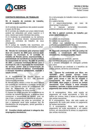 TRT/PE E TRT/RJ
Direito do Trabalho
Rafael Tonassi
2
CONTRATO INDIVIDUAL DE TRABALHO
95. A respeito de contrato de trabalho,
assinale a opção correta.
A) O contrato de experiência não poderá exceder
o prazo de 90 dias.
B) O contrato de trabalho por prazo determinado
poderá ser estipulado por prazo superior a 2
anos, desde que exista interesse das partes.
C) A mudança na propriedade ou na estrutura
jurídica da empresa deverá, necessariamente,
alterar os contratos de trabalho de seus
empregados.
D) A justiça do trabalho não reconhece, em
nenhuma hipótese, o contrato de trabalho verbal.
96. Renato foi contratado pela empresa Casa
Azul em outubro de 2005 para exercer suas
funções no município A. O contrato de
trabalho de Renato previa, expressamente, a
possibilidade de transferência em decorrência
da necessidade do serviço. No mês de janeiro
de 2007, a empresa transferiu Renato para o
município B, sob o argumento da necessidade
do serviço, porém sem a comprovação da
citada necessidade do serviço. Considerando
a situação hipotética apresentada, assinale a
opção correta.
A) A transferência de Renato seguiu os
parâmetros previstos na CLT, não existindo
nenhuma irregularidade.
B) Renato sabia desde o início do pacto laboral
que poderia ser transferido a qualquer tempo, já
que o seu contrato previa tal possibilidade em
caso de necessidade do serviço. Logo, a
transferência ocorreu de forma correta.
C) Apesar de existir previsão de transferência no
contrato de trabalho de Renato, a empresa deve
comprovar a necessidade do serviço, pois, se
não o fizer, a transferência presume-se abusiva.
D) A transferência não pode se concretizar, já
que a legislação atual veda qualquer tipo de
transferência de empregados, sendo garantida a
inamovibilidade.
97. Constitui direito aplicável à categoria dos
empregados domésticos:
A) a remuneração do trabalho noturno superior à
do diurno.
B) o salário-família.
C) o seguro-desemprego, em caso de
desemprego involuntário.
D) o repouso semanal remunerado,
preferencialmente aos domingos.
98. Não é cabível contrato de trabalho por
prazo determinado em:
A) contrato de empreitada.
B) contrato de experiência.
C) serviço cuja natureza ou transitoriedade
justifique a predeterminação do prazo.
D) atividades empresariais de caráter transitório.
99. Segundo orientação do TST, na justiça do
trabalho, a condenação em honorários
advocatícios, necessariamente, requer:
A) a assistência por sindicato, apenas.
B) o benefício da justiça gratuita, apenas.
C) a simples procuração do advogado juntada
aos autos.
D) a assistência por sindicato e o benefício da
justiça gratuita, de forma concomitante.
100. Jurema foi contratada por Alice, em
10/5/2007, para prestar serviço como
doméstica. Em 10/11/2008, ela foi dispensada
sem justa causa e não lhe foi exigido o
cumprimento do aviso prévio. No dia
20/11/2008, Alice pagou a Jurema as verbas
rescisórias. Com relação a essa situação
hipotética, assinale a opção correta acerca do
pagamento das verbas rescisórias.
A) A empregadora, Alice, está sujeita ao
pagamento da multa equivalente a 50% do
salário de Jurema, dado o atraso no pagamento
das verbas rescisórias.
B) A empregadora, Alice, não está sujeita ao
pagamento de multa pelo atraso no pagamento
de verbas rescisórias.
C) A empregadora, Alice, está sujeita ao
pagamento da multa equivalente a um salário
mínimo, em decorrência do atraso no pagamento
das verbas rescisórias.
 