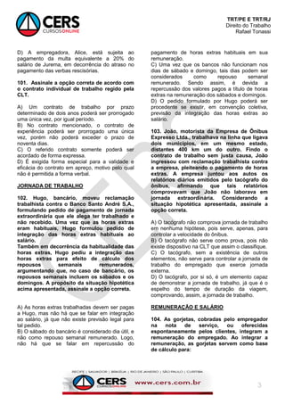 TRT/PE E TRT/RJ
Direito do Trabalho
Rafael Tonassi
3
D) A empregadora, Alice, está sujeita ao
pagamento da multa equivalente a 20% do
salário de Jurema, em decorrência do atraso no
pagamento das verbas rescisórias.
101. Assinale a opção correta de acordo com
o contrato individual de trabalho regido pela
CLT.
A) Um contrato de trabalho por prazo
determinado de dois anos poderá ser prorrogado
uma única vez, por igual período.
B) No contrato mencionado, o contrato de
experiência poderá ser prorrogado uma única
vez, porém não poderá exceder o prazo de
noventa dias.
C) O referido contrato somente poderá ser
acordado de forma expressa.
D) É exigida forma especial para a validade e
eficácia do contrato em apreço, motivo pelo qual
não é permitida a forma verbal.
JORNADA DE TRABALHO
102. Hugo, bancário, moveu reclamação
trabalhista contra o Banco Santo André S.A.,
formulando pedido de pagamento de jornada
extraordinária que ele alega ter trabalhado e
não recebido. Uma vez que as horas extras
eram habituais, Hugo formulou pedido de
integração das horas extras habituais ao
salário.
Também em decorrência da habitualidade das
horas extras, Hugo pediu a integração das
horas extras para efeito de cálculo dos
repousos semanais remunerados,
argumentando que, no caso de bancário, os
repousos semanais incluem os sábados e os
domingos. A propósito da situação hipotética
acima apresentada, assinale a opção correta.
A) As horas extras trabalhadas devem ser pagas
a Hugo, mas não há que se falar em integração
ao salário, já que não existe previsão legal para
tal pedido.
B) O sábado do bancário é considerado dia útil, e
não como repouso semanal remunerado. Logo,
não há que se falar em repercussão do
pagamento de horas extras habituais em sua
remuneração.
C) Uma vez que os bancos não funcionam nos
dias de sábado e domingo, tais dias podem ser
considerados como repouso semanal
remunerado. Sendo assim, é devida a
repercussão dos valores pagos a título de horas
extras na remuneração dos sábados e domingos.
D) O pedido formulado por Hugo poderá ser
procedente se existir, em convenção coletiva,
previsão da integração das horas extras ao
salário.
103. João, motorista da Empresa de Ônibus
Expresso Ltda., trabalhava na linha que ligava
dois municípios, em um mesmo estado,
distantes 400 km um do outro. Findo o
contrato de trabalho sem justa causa, João
ingressou com reclamação trabalhista contra
a empresa, pleiteando o pagamento de horas
extras. A empresa juntou aos autos os
relatórios diários emitidos pelo tacógrafo do
ônibus, afirmando que tais relatórios
comprovavam que João não laborava em
jornada extraordinária. Considerando a
situação hipotética apresentada, assinale a
opção correta.
A) O tacógrafo não comprova jornada de trabalho
em nenhuma hipótese, pois serve, apenas, para
controlar a velocidade do ônibus.
B) O tacógrafo não serve como prova, pois não
existe dispositivo na CLT que assim o classifique.
C) O tacógrafo, sem a existência de outros
elementos, não serve para controlar a jornada de
trabalho do empregado que exerce jornada
externa.
D) O tacógrafo, por si só, é um elemento capaz
de demonstrar a jornada de trabalho, já que é o
espelho do tempo de duração da viagem,
comprovando, assim, a jornada de trabalho.
REMUNERAÇÃO E SALÁRIO
104. As gorjetas, cobradas pelo empregador
na nota de serviço, ou oferecidas
espontaneamente pelos clientes, integram a
remuneração do empregado. Ao integrar a
remuneração, as gorjetas servem como base
de cálculo para:
 
