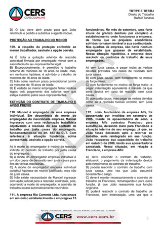 TRT/PE E TRT/RJ
Direito do Trabalho
Rafael Tonassi
5
D) O juiz deve abrir prazo para que João
reformule o pedido e substitua o agente nocivo.
PROTEÇÃO AO TRABALHO DO MENOR
109. A respeito da proteção conferida ao
menor trabalhador, assinale a opção correta.
A) É lícita a quitação advinda da rescisão
contratual firmada por empregado menor sem a
assistência do seu representante legal.
B) Excepcionalmente, é permitido o trabalho
noturno de menores de 18 anos de idade, mas,
em nenhuma hipótese, é admitido o trabalho de
menores de 16 anos de idade.
C) Não corre nenhum prazo prescricional contra
os menores de 18 anos de idade.
D) É vedado ao menor empregado firmar recibos
legais pelo pagamento dos salários sem que
esteja assistido pelos seus representantes.
EXTINÇÃO DO CONTRATO DE TRABALHO E
AVISO PRÉVIO
110. Manoel é empregado de uma empresa
individual. Em decorrência da morte do
empregador da mencionada empresa, Manoel
ingressou com uma reclamação trabalhista
objetivando a rescisão do seu contrato de
trabalho por justa causa do empregado,
fundamentando-se no art. 483 da CLT. Com
referência à situação hipotética acima
apresentada, assinale a opção correta.
A) A morte do empregador é motivo de rescisão
indireta do contrato de trabalho por justa causa
do empregado.
B) A morte do empregador empresa individual é
um dos casos de demissão sem justa causa para
fins de verbas rescisórias.
C) A morte do empregador empresa individual
constitui hipótese de motivo justificado, mas não
de justa causa.
D) Não existe necessidade de Manoel ingressar
com ação judicial para a rescisão contratual, pois,
ocorrendo a morte do empregador, o contrato de
trabalho estará automaticamente rescindido.
111. A empresa Rio Corrente Ltda. funcionava
em um único estabelecimento e empregava 15
funcionários. No mês de setembro, uma forte
chuva de granizo destruiu por completo o
estabelecimento onde funcionava a empresa,
de forma que os prejuízos econômicos
sofridos tornaram inviável a sua continuidade.
Nos quadros da empresa, não havia nenhum
empregado que gozasse de estabilidade.
Nessa situação hipotética, a empresa deve
rescindir os contratos de trabalho de seus
empregados:
A) sem justa causa, e pagar todas as verbas
devidas previstas nos casos de rescisão sem
justa causa.
B) com justa causa, com fundamento no motivo
de força maior.
C) com fundamento no motivo de força maior, e
pagar indenização equivalente à metade da que
seria devida em caso de rescisão sem justa
causa.
D) com justa causa, mas pagar as verbas devidas
como se a rescisão tivesse ocorrido sem justa
causa.
112. João, funcionário da empresa Alfa, foi
aposentado por invalidez em setembro de
2005. Diante da aposentadoria de João, a
empresa Alfa contratou Francisco para
substituí-lo, deixando clara para Francisco a
situação interina de seu emprego, já que, se
João fosse declarado apto a retornar ao
trabalho, seria reintegrado em sua função.
João recuperou sua capacidade de trabalho
em outubro de 2006, tendo sua aposentadoria
cancelada. Nessa situação, em relação a
Francisco, a empresa Alfa:
A) deve rescindir o contrato de trabalho,
efetuando o pagamento da indenização devida
pelo rompimento do contrato de trabalho.
B) poderá rescindir o contrato de trabalho com
justa causa, uma vez que João assumirá
novamente o cargo.
C) deverá manter necessariamente o contrato de
trabalho de Francisco, remanejando-o para outra
função, já que João reassumirá sua função
originária.
D) poderá rescindir o contrato de trabalho de
Francisco, sem indenização, uma vez que o
 